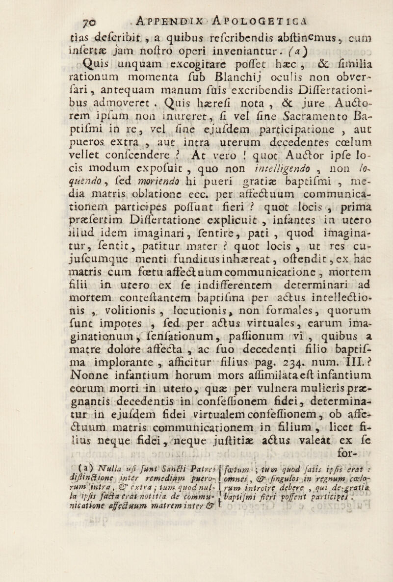 tias defcribit , a quibus refcribendis abflinemus, cum iafercx jam noftro operi inveniantur, (a) Quis unquam excogitare poffet hxc , & Umilia rationum momenta fub Bianchii oculis non obver- fari 5 antequam manum filis exeribendis Differtationi- bus admoveret . Quis h^refi nota , & jure Àudio- rem i pi a m non inureret, fi vel fine Sacramento Ba- ptifmi in re, vel fine ejufdem participatione , aut pueros extra , aut intra uterum decedentes coelum vellet confcendere ? At vero ! quot Anclor ipfe lo¬ cis modum expofuit , quo non intelligendo , non lo¬ quendo , fed moriendo hi pueri gratiae baptifmi , me¬ dia matris oblatione ecc* per affedtuum communica¬ tionem participes poffunt fieri ? quot locis , prima przefertim Differtationc explicuit , infantes in utero lilud idem imaginari, fentire, pati , quod imagina¬ tur, fentit, patitur mater ? quot locis , ut res cu- jufcumque menti funditusinhiereat, oftendit, ex hac matris cum fcetu affedluumcommunicatione , mortem filii in utero ex fe indifferentem determinari ad mortem conteftantem baptifma per adlus intelledlio- nis , volitionis , locutionis» non formales, quorum funt impotes , fed per adtus virtuales, earum ima¬ ginationum , fenfationum, paffionum vi, quibus a matre dolore affecta , ac fuo decedenti filio baptif- ma implorante , afficitur filius pag. 234^ num, III. i Nonne infantium horum mors affimilataeft infantium eorum morti in utero, quae per vulnera mulieris prae¬ gnantis decedentis in confeffionem fidei, determina¬ tur in ejufdem fidei virtualem confeffionem, ob affé- dluurn. matris communicationem in filium , licet fi¬ lius neque fidei, neque juftitias adlus valeat ex fe (a) Nulla ufi funt Sanili Patra diftinftione mter remedium puero¬ rum [intra, & extra ; tum quod nui- [cetum ; tum quod fatis ipfis erat : omnes , & finguios in regnum cado¬ rum introire debere , qui debraila t , • / • /> • rp a * * _ * _ la ipfis faiia erat notitia de commu- ! baptifmi fieri po/fient participes nicatione affeiluum matrem inter & *