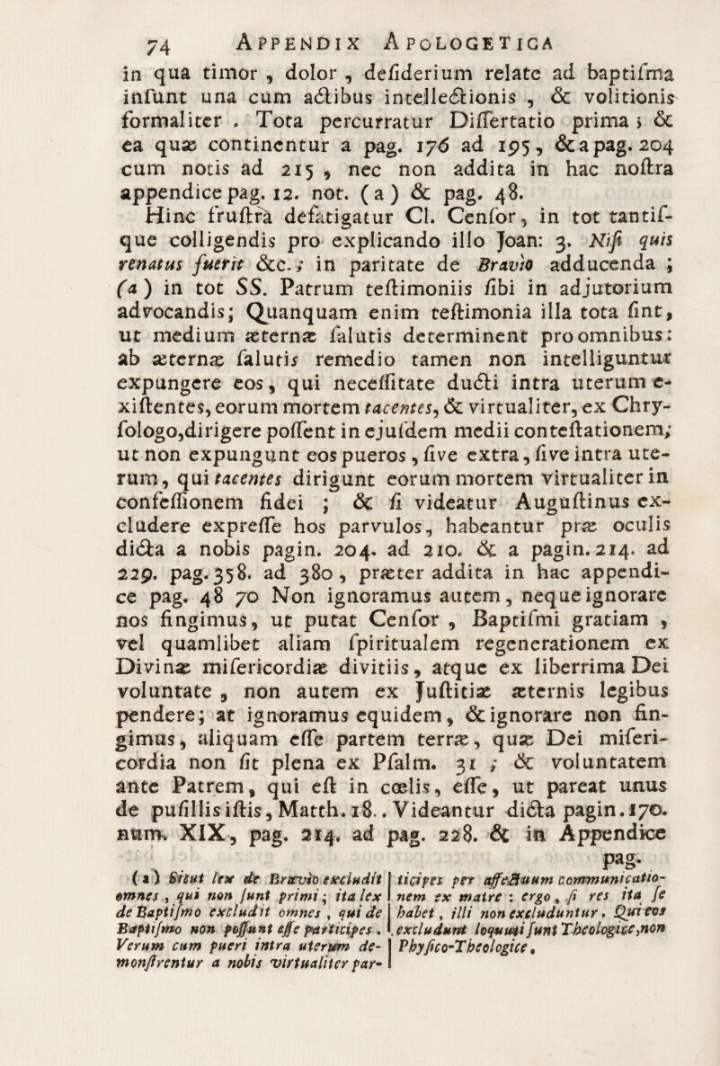 in qua timor , dolor , defiderium relate ad baptifma infunt una cum aètibus intejleètionis , & volitionis formai i ter . Tota percurratur Diflertatio prima j & ea quae continentur a pag. 176 ad 195, & a pag. 204 cum notis ad 215 , nec non addita in hac noftra appendice pag. 12. not. (a) & pag. 48. Hinc fruftfa defatigatur Cl. Cenfor, in tot tantif- que colligendis pro explicando illo Joan: 3. Nifi quis renatus fuerit Scc. ; in paritate de Brxvio adducenda ; fa) in tot SS. Patrum teftimoniis /Ibi in adjutorium advocandis; Quanquam enim teftimonia illa tota fine, ut medium aeterna falutis determinent pro omnibus: ab ai ternae falutis remedio tamen non intelliguntur expungere eos, qui neceifitate duèH intra uterum e- xiftentes, eorum mortem tacentes, Sc virtualiter, ex Chry- fologo,dirigere polfent in ejufdem medii conteftationem; ut non expungunt eos pueros, five extra, five intra ute¬ rum, qui tacenti dirigunt eorum mortem virtualiter in confeffionem fidei ; Sc fi videatur Auguftinus ex¬ cludere exprelfe hos parvulos, habeantur paz oculis dièta a nobis pagin. 204. ad 310. Se a pagin. 214. ad 229. pag.358. ad 380, prjeter addita in hac appendi¬ ce pag. 48 70 Non ignoramus autem, neque ignorare nos fingimus, ut putat Cenfor , Baptifmi gratiam , vel quamlibet aliam fpiritualem regenerationem ex Divina: mifericordiae divitiis, atque ex liberrima Dei voluntate , non autem ex Juftitiae sternis legibus pendere; at ignoramus equidem, & ignorare non fin¬ gimus, aliquam effe partem terra:, qux Dei miferi- cordia non fit plena ex Pfalm. 31 ; Sc voluntatem ante Patrem, qui eft in coelis, eflfe, ut pareat unus de pufillisiftis, Matth. 18.. Videantur dièta pagin. 170. nam, XIX, pag. 214, ad pag. 228. Si in Appendice ( a ) Sicut lex de Bravio excludit omnes , qui non funt primi ; ita lex de Baptifmo excludit omnes , qui de Baptifmo non poffunt effe participes * Verum cum pueri intra uterum de- monffrentur a nobis 'virtualiter par- pag. ticipes per affeMuum communicatio¬ nem ex matre : ergo, fi res ita {e habet, illi non excluduntur * Qui eos excludunt loquuti funt Theologice,non Vkyfico-Tbcolcgice.