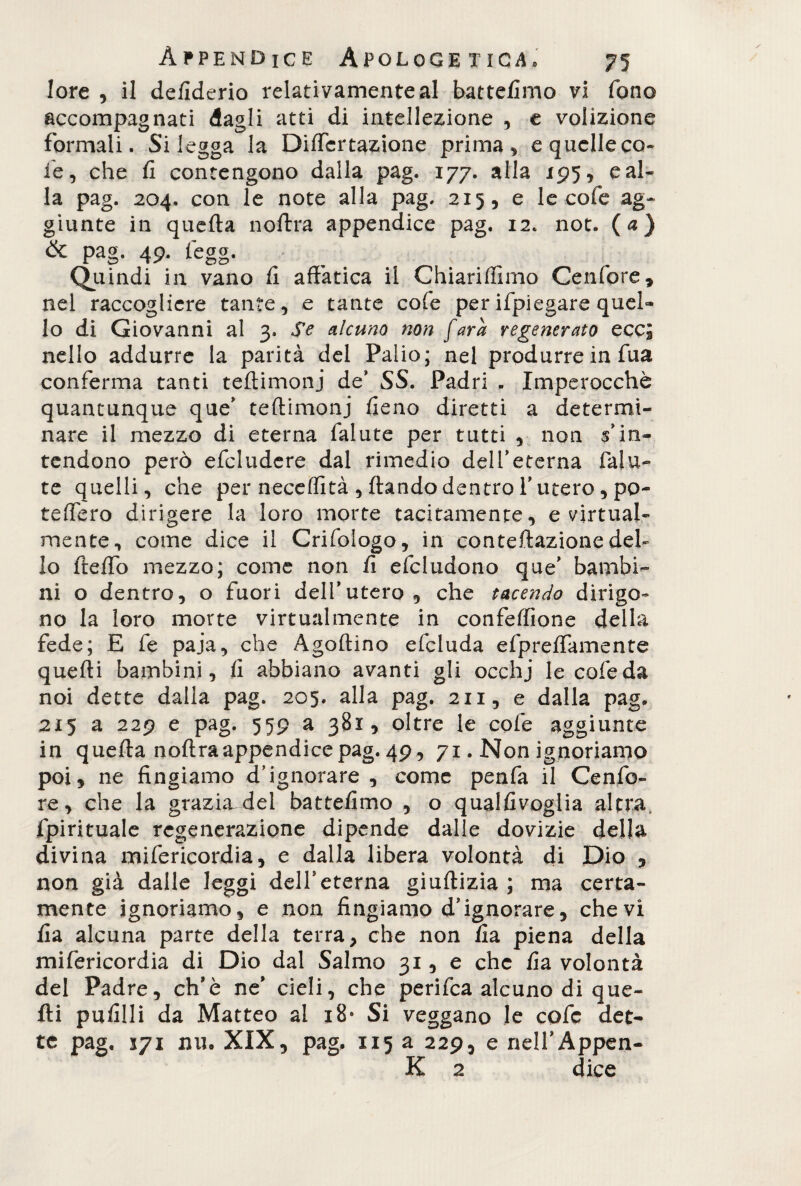 lore , il defiderio relativamente al battefimo vi fono accompagnati dagli atti di intellezione , e volizione formali. Si legga la DifTertazione prima, e quelle co¬ le, che fi contengono dalla pag. 177. alla 195, e al¬ la pag. 204. con le note alla pag. 215, e le cofe ag¬ giunte in quefta no lira appendice pag. 12. not. (a) & pag. 49. tegg. indi in vano fi affatica il Chiariffimo Cenfore, nel raccogliere tante, e tante cofe perifpiegare quel¬ lo di Giovanni al 3. Se alcuno non fara regenerato ecci nello addurre la parità del Palio; nel produrre in Tua conferma tanti teftimonj de’ SS. Padri - Imperocché quantunque que' teftimonj fieno diretti a determi¬ nare il mezzo di eterna fallite per tutti , non ^in¬ tendono però efcludere dal rimedio delfeterna falli¬ te quelli, che per neceffità , ftando dentro l'utero , po- teffero dirigere la loro morte tacitamente, e virtual¬ mente, come dice il Crifologo, in eonteftazione del¬ lo fteffo mezzo; come non fi deludono que' bambi¬ ni o dentro, o fuori delfutero, che tacendo dirigo¬ no la loro morte virtualmente in confeffione della fede; E fe paja, che Agoftino efcluda efpreffamente quelli bambini, fi abbiano avanti gli occhj le cofeda noi dette dalla pag. 205. alla pag. 211, e dalla pag. 215 a 229 e pag. 559 a 381, oltre le cofe aggiunte in quefta noftra appendice pag. 49, 71. Non ignoriamo poi, ne fingiamo d’ignorare , come penfa il Cenfo- re, che la grazhvdei batteflmo , o qualfivoglia altra, fpirituale regenerazione dipende dalle dovizie della divina mifericordia, e dalla libera volontà di Dio , non già dalle leggi delfeterna giuftizia ; ma certa¬ mente ignoriamo, e non fingiamo d’ignorare, che vi fia alcuna parte della terra, che non fia piena della mifericordia di Dio dal Salmo 31, e che fia volontà del Padre, ch’è ne’ cieli, che perifea alcuno di que¬ lli pufilli da Matteo al 18* Si veggano le cofe det¬ te pag. 171 mio XIX, pag, 115 a 229, e nell’Appen- K 2 dice