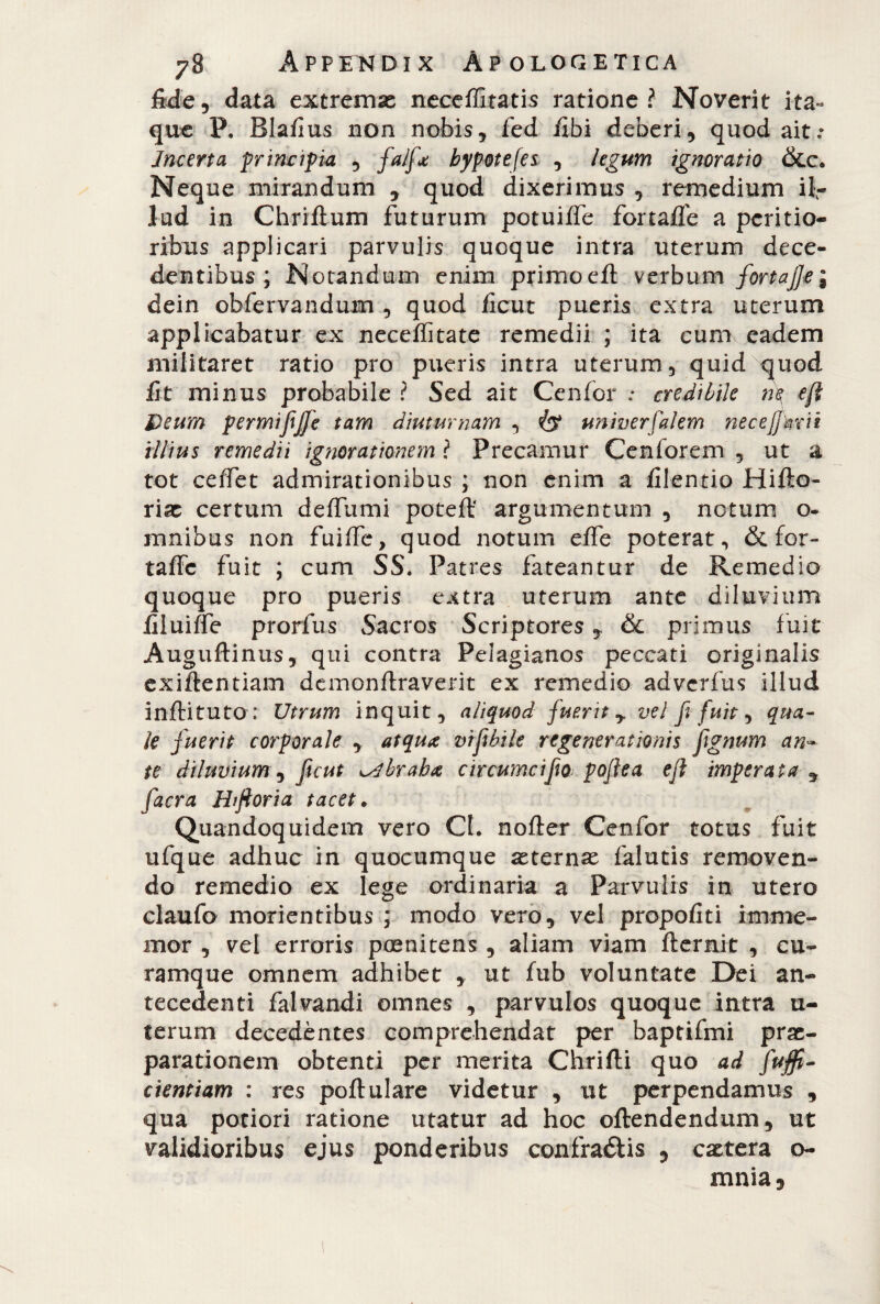 fide, data extremas neceffitatis ratione? Noverit ita¬ que P. Blafius non nobis, ied fibi deberi, quod ait.* Incerta principia , falf* bypotefes , legum ignoratio &c. Neque mirandum , quod dixerimus , remedium ii- lud in Chriftum futurum potuiffe fortaffe a peritio- ribus applicari parvulis quoque intra uterum dece¬ dentibus ; Notandum enim primoeft verbum fortaj]e\ dein obfervandum , quod ficut pueris extra uterum applicabatur ex neceffitate remedii ; ita cum eadem militaret ratio pro pueris intra uterum, quid quod fit minus probabile ? Sed ait Cenfor credibile ne Deum permijijfe tam diuturnam , univerfalem necejjkrit illius remedii ignorationem ? Precamur Cenforem , ut a tot ceffet admirationibus ; non enim a /ilentio Hifto- riae certum defilimi poteff argumentum , netum o- mnibus non fuiffe, quod notum effe poterat, & for- taffc fuit ; cum SS. Patres fateantur de Remedio quoque pro pueris extra uterum ante diluvium fiiuiffe prorfus Sacros Scriptores y & primus fuit Auguftinus, qui contra Pelagianos peccati originalis exiftentiam dcmonftraverit ex remedio adverfus illud inffituto: IJtrum inquit, aliquod fuerit y vel fi fuit, qua¬ le fuerit corporale , atqux vtfibile regenerationis fignum an~ te diluvium , ficut ^braba circumcifio poflea eft imperata y facra Hiftoria tacet. Quandoquidem vero Cf. noffer Cenfor totus fuit ufque adhuc in quocumque aeternae falutis removen¬ do remedio ex lege ordinaria a Parvulis in utero claufo morientrbus ; modo vero, vel propofiti irnme- mor , vel erroris posnitens , aliam viam fternit , cu¬ ramque omnem adhibet , ut fub voluntate Dei an¬ tecedenti falvandi omnes , parvulos quoque intra u- ferum decedentes comprehendat per baptifmi prae¬ parationem obtenti per merita Chrifti quo ad fujfi- cientiam : res poftulare videtur , ut perpendamus , qua poriori ratione utatur ad hoc offendendum, ut validioribus ejus ponderibus confraótis , caetera o- mnia.