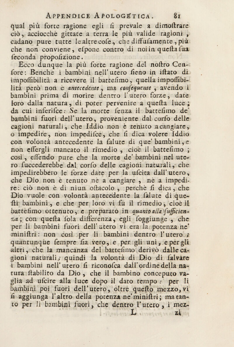 qual più forte ragione egli li prevale a dimoltrare ciò, acciocché gittate a terra le più valide ragioni t cadano pure tutte le altre cofe, che diffufamente, più che non conviene, efpone contro di noi in quella fua feconda proporzione. Ecco dunque la più forte ragione del noltro Cen- fore: Benché i bambini nell9 utero fieno in illato di impolfibilità a ricevere il batte/imo, quella impoffibi- lità però non é antecedente ^ ma consequente , avendo i bambini prima di morire dentro l’utero forze, date loro dalla natura, di poter pervenire a quella luce ; da cui inferifee: Se la morte fenza il battelimo de bambini fuori dell9utero, proveniente dal corfo delle cagioni naturali., che Iddio non è tenuto a cangiare, o impedire, non impedifee, che li dica volere Iddio con volontà antecedente la falute di que9 bambini, e non cffergli mancato il rimedio , cioè il battelimo ; cosi , elfendo pure che la morte de9 bambini nel ute¬ ro fuccederebbe dal corfo delle cagioni naturali, che impedirebbero le forze date per la ufeita dall9 utero, che Dio non è tenuto nè a cangiare , nè a impedi¬ re: ciò non è di niun oftacolo , perchè li dica, che Dio vuole con volontà antecedente la falute di que¬ lli bambini, e che per loro vi fu il rimedio, cioè il battelimo ottenuto, e preparato in quanto alla fufficien- %,a; con quella fola differenza, egli foggi unge , che per li bambini fuori dell’utero vi era la potenza ne* minillri: non così per li bambini dentro l’utero ; quantunque fernprc iia vero, e per gli uni, e per gli altri, che la mancanza del battelimo derivò dalle ca¬ gioni naturali; quindi la volontà di Dio di falvare i bambini nell9 utero li rieonofea dall9 ordine della na¬ tura flabilito da Dio , che il bambino conceputo va¬ glia ad ufeire alla luce dopo il dato tempo : per li bambini poi fuori dell9utero, oltre quello mezzo,vi ii aggiunga faltro della potenza ne9 minillri; ma tan¬ to per li bambini fuori, che dentro furerò , i mez- L * zi