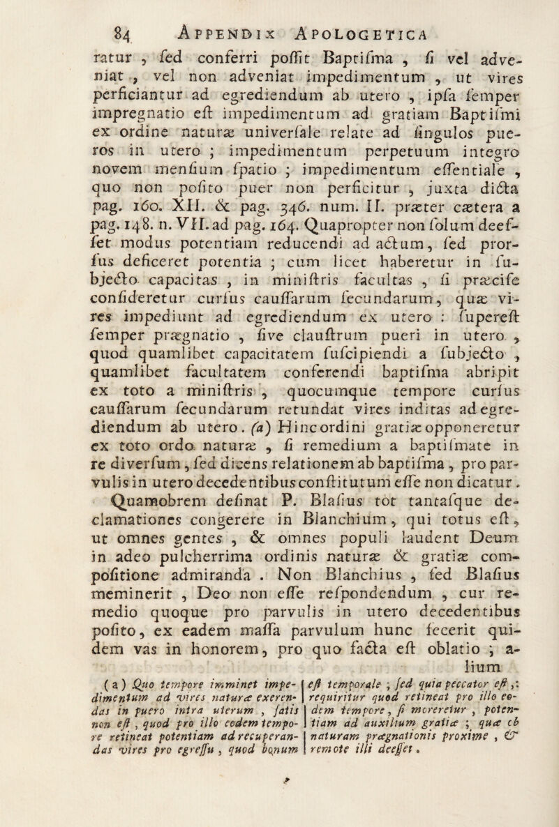 rafur , fed conferri poffit Baptifma , fi vel adve¬ niat ? vel non adveniat impedimentum , ut vires perficiantur ad egrediendum ab utero , ipfa femper impregnano eft impedimentum ad gratiam Baptiffni ex ordine naturae univerfale relate ad fingulos pue¬ ros in utero ; impedimentum perpetuum integro novem menfium fpatio ; impedimentum effentiale , quo non pofito puer non perficitur 5 juxta dicSta pag. 160. XII. & pag. 346« num. II. praeter caetera a pag. 148. n. VII. ad pag. 164. Quapropter non folum de ef¬ fer modus potentiam reducendi adaòium, fed pror- Ius deficeret potentia ; cum licet haberetur in fu- bjedto capacitas , in miniftris facultas , fi praecife confideretur curfus cauffarum fecundarum, quae vi¬ res impediunt ad egrediendum ex utero : fuperefl femper praegnatio , fi ve clauftrum pueri in utero , quod quamlibet capacitatem fufeipiendì a fubjeéto , quamlibet facultatem conferendi baptifma abripit ex toto a miniftris , quocumque tempore curfus cauffarum fecundarum retundat vires inditas ad egre¬ diendum ab utero . (a) Hincordini gratiae opponeretur ex toto ordo naturae y fi remedium a baptiimate in re diverfum , fed dicens relationem ab baptifma 5 pro par¬ vulis in utero decedentibusconftitutum effe non dicatur * Quamobrem definat P. Blafius tot tantafque de¬ clamationes congerere in Blanchium, qui totus eft, ut omnes gentes , & omnes populi laudent Deum in adeo pulcherrima ordinis naturae & gratiae com- pofitione admiranda . Non Blanchius , fed Blafius meminerit , Deo non effe refpondendum , cur re¬ medio quoque pro parvulis in utero decedentibus pofito, ex eadem maffa parvulum hunc fecerit qui¬ dem vas in honorem, pro quo facta eft oblatio ; a- lium (a) Quo tempore imminet impe- | eft temporale ; fed quia peccator eft dimentum ad vires naturce exeren- j requiritur quod retineat pro illo eo- das in puero intra uterum , fatis j dem tempore, fi moreretur , pcten~ non e(l , quod pro illo eodem tempo- I tiam ad auxilium gratice ; quee cb re retineat potentiam ad recuperan- | naturam praegnationis proxime , & das vires pro egreffu 5 quod bopum ! remote illi de efiet,