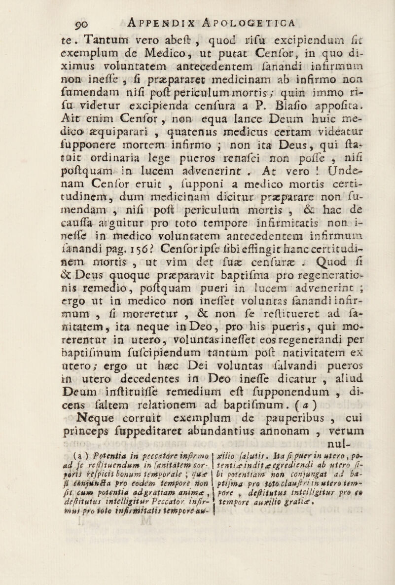 te. Tantum vero abeft , quod rifu excipiendum fit exemplum de Medico, ut putat Cenfor, in quo di¬ ximus voluntatem antecedentem fanandi infirmum non ineffe , fi prxpararet medicinam ab infirmo non fumendam nifi poft periculum mortis ; quin infimo ri¬ fu videtur excipienda cenfura a P. Biafio appofita. Ait enim Cenfor, non equa lance Deum huic me¬ dico* aequiparari , quatenus medicus certam videatur fupponere mortem infirmo ; non ita Deus, qui fta- tuit ordinaria lege pueros renafci non poffe , nifi poftquam in lucem advenerint . At vero ! Unde- nam Cenfor eruit , fupponi a medico mortis certi¬ tudinem, dum medicinam dicitur praeparare non fu¬ mendam , nifi poli periculum mortis , & hac de cauffa arguitur pro toto tempore infirmitatis non i- nefte in medico voluntatem antecedentem infirmum fanandi pag. 156? Cenfor ipfe fibi effingit hanc certitudi¬ nem mortis , ut vim det fuse cenfura: . Quod fi & Deus quoque praeparavit baptifma pro regeneratio¬ nis remedio, poftquam pueri in lucem advenerint ; ergo ut in medico non ineffet voluntas fanandi infir¬ mum , fi moreretur , & non fe refi:i tueret ad fa~ nitatem, ita neque in Deo, pro his pueris, qui mo¬ rerentur in utero, voluntasineffet eos regenerandi per bapcifmum fufcipiendum tantum poft nativitatem ex utero; ergo ut hsec Dei voluntas falvandi pueros in utero decedentes in Deo ineffe dicatur , aliud Deum inftituiffe remedium eft fupponendum , di¬ cens faltem relationem ad bapcifmum . ( a ) Neque corruit exemplum de pauperibus , cui princeps fuppeditaret abundantius annonam , verum nul¬ la ) Potentia in peccatore infirmo ad fe refiituendum in fanitatem cor¬ poris refpicit bonum temporale ; qu? fi CénjutoBa pro eodem tempore non fit cum potentia ad gratiam anim? , deftiiuUis tntelligitur Peccator infir¬ mus pro toto infirmitatis tempore au¬ xilio /'alutis. Ita fi puer in utero, pa¬ tenti*? indit & egrediendi ab utero fi¬ bi potentiam non conjungat ad ba¬ ptifma pro toto clauftri m utero tem- | pare , deftitutus tntelligitur pro e§ t tempore auxilio grati?.