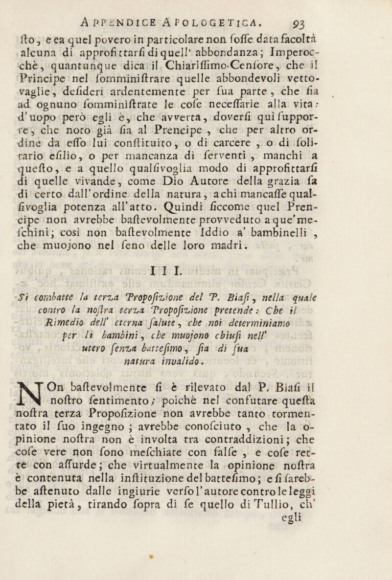 Ilo 3 e ea quel povero in particolare non fotte data facoltà alcuna di approfittarfi di quell’abbondanza ; Imperoc¬ ché, quantunque dica il Chiariflimo-Cenlore, che il Principe nel lòrnminiArare quelle abbondevoli vetto¬ vaglie, deiideri ardentemente per fua parte, che ila ad ognuno fomminiftrate le cole neceffarie alla vita»* d’uopo però egli è, che avverta, doverli quìfuppor- re, che noto già fa al Prencipe , che per altro or¬ dine da etto lui conflituito, o di carcere , o di foli- cario efilio, o per mancanza di ferventi , manchi a quello, e a quello qualiìvoglia modo di approfittarli di quelle vivande, come Dio Autore della grazia fa di certo dall’ordine della natura, achi man caffè qual- fivoglia potenza all’atto. Quindi ficcome quel Pren¬ cipe non avrebbe baftevolmente provveduto a que’me- ichini; così non baftevolmente Iddio a’ bambinelli , che muojono nel feno delle loro madri» I I L Sì combatte la terza Proporzione del T, Biaji, nella quale contro la nojlra terza Tropofizione pretende : Che il Rimedio dell' eterna [alme, che noi determiniamo per li bambini, che muojono cbiufì nell' utero fenza battemmo, Jìa di fua natura invalido. On baftevolmente fi è rilevato da! P. Biafi il IN noftro fentimento; poiché nel confutare quella noftra terza Propofizione non avrebbe tanto tormen¬ tato il fuo ingegno ; avrebbe conofciuto , che la o~ pinione noftra non è involta tra contraddizioni ; che cofe vere non fono mefehiate con falle , e cofe ret¬ te con affurde; che virtualmente la opinione noftra è contenuta nella inftituzione del battefimo; e fi fareb¬ be attenuto dalle ingiurie verfo l’autore contro le leggi della pietà 3 tirando fopra di fe quello di Tullio, di'