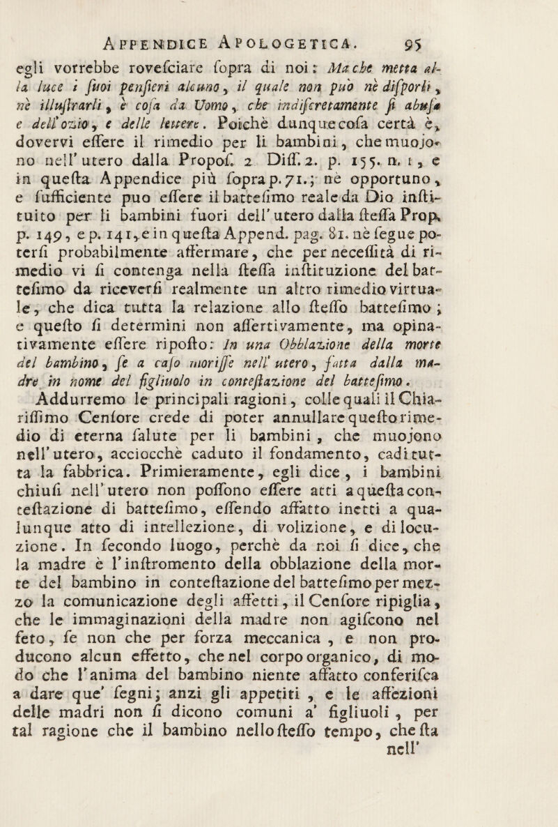 egli vorrebbe rovesciare (opra di noi; Ma-che muta al¬ la luce i fu ai p enfierà alcuno , il quale non può nè difp orli % nè inoltrarli , è cofa da Uomo , che indiferetamente fi abufa e deli ozio e delle lettere. Poiché dunque cofa certa è* dovervi efFerc il rimedio per li bambini, chernuojo* no neir utero dalla Propof. 2 DHS. 2, p. 155. ti, i, e in quella Appendice più Soprap.71.; nè opportuno, e Sufficiente può effere il battemmo reale da Dio indi*» tuito per li bambini fuori dell' utero dalla fteffa Prop* p. 149, ep. 14i,e in quella Append. pag. 81. aè Segue po¬ terli probabilmente affermare, che perneceffità di ri¬ medio vi fi contenga nella fteffa inftituzione del bar- tclimo da riceverli realmente un altro rimedio virtua¬ le, che dica tutta la relazione allo fteffo batteiimo ; e quello li determini non affereivamente, ma opina- tivamente effere ri pollo: In una Oblazione della morte del bambina, fe a cafo morifi'e ne li utero, fatta dalla ma¬ dre in nome del figliuolo in conte fi azione del batte fimo. Addurremo le principali ragioni, colle quali il Ghia- riffimo Cenlore crede di poter annullare quello rime¬ dio di eterna Salute per li bambini , che muoiono nell’utero, acciocché caduto il Sondamento, cadi tut¬ ta la Sabbrica. Primieramente, egli dice, i bambini chiuli nell’utero non poffono effere atti a quella con- reflazione di battelimo, effendo affatto inetti a qua¬ lunque atto di intellezione, di volizione, e di locu¬ zione. In Secondo luogo, perchè da noi li dice, che la madre è rinftromento della obblazione della mor¬ te del bambino in conteftazione del battefimo per mez¬ zo la comunicazione degli affetti, ilCenSore ripiglia, che le immaginazioni della madre non agiScono nel Seto, Se non che per Sorza meccanica , e non pro¬ ducono alcun effetto, che nel corpo organico, di mo¬ do che T anima del bambino niente affatto conferisca a dare que' Segni; anzi gli appetiti , e le affezioni delle madri non (ì dicono comuni a’ figliuoli , per tal ragione che il bambino nello fteffo tempo, che ila nell*
