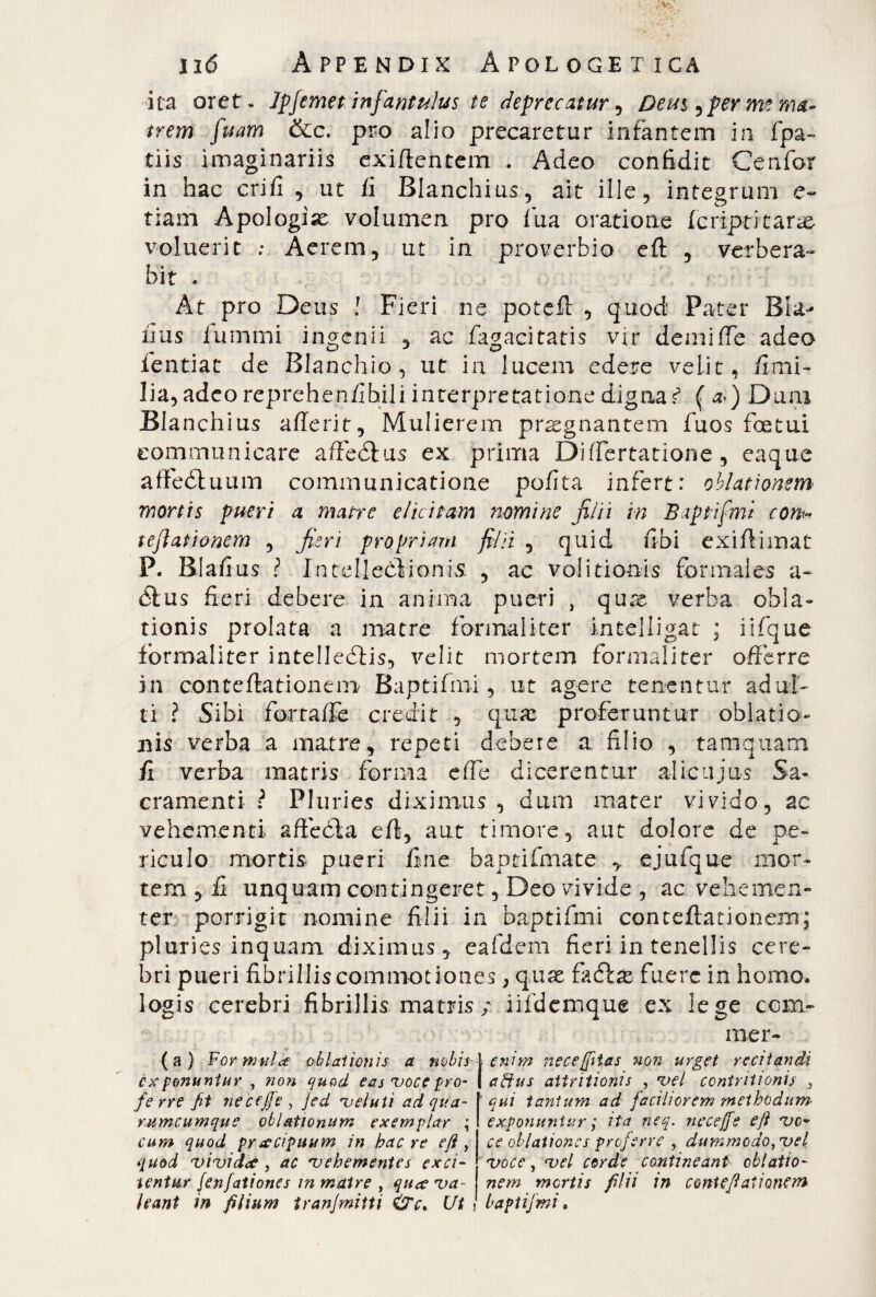 „7.vCjì-v-;-- -, i 16 Appendix Apologetica ita oret- ìpfernet infantulus te deprecatur , Deu$ ^ per me ma¬ trem fuam &c. prò alio precaretur infantem in fpa~ tiis imaginariis exiftentem . Adeo confidit Ce n for in hac crifi , ut fi Blanchius, ait ille, integrum e- tiam Apologià volumen pro fua oratione leripritarse voluerit ; Aerem, ut in proverbio eft , verbera¬ bit . . * ; At prò Deus ! Fieri ne poteft , quod Pater Bu¬ fi us lumini ingenii , ac fagacitatis vir demifte adeo ientiat de Blanchio, ut in lucem edere velit, fimi- lia, adeo reprehenfihili interpretatione digna ? ( a>) Dum Blanchius aderir, Mulierem praegnantem fuos foetui communicare affeótus ex prima Diftertatione, eaque affeótuum communicatione pofita infert: oblationem mortis pueri a matre elicitam nomine filii in Baptifmi con* t eft at tonem , fieri propri arti filii , quid ubi exiftimat P. Blafi us ? Intelleòìionis , ac vo!itionis formales a- òlus fieri debere in anima pueri , quae verba obla¬ tionis prolata a matre formali ter intelligat ; iifque fbrmaliter intelledlis, velit mortem formaliter offerre in conteftationem Baptifmi, ut agere tenentur adul¬ ti ? Sibi fortaffe credit , q.uas proferuntur oblatio- bìs verba a matre, repeti debere a filio , tamquam fi verba matris forma effe dicerentur alicujus Sa¬ cramenti ? Pluries diximus , dum mater vivido, ac vehementi affé eia eft, aut timore, aut dolore de pe¬ riculo mortis pueri fine baptifmate ejufque mor¬ tem , fi unquam contingeret, Deo vivide , ac vehemen¬ ter porrigit nomine filii in baptifmi conteftationem; pluries inquam diximus, eafdem fieri in tenellis cere¬ bri pueri fibrillis commotiones, quae fadbae fuere in homo* logis cerebri fibrillis matris / iifdcmque ex lege com¬ me r- (a) ¥ ormili ce chiatton is a nobis l exponunturnon quod eas voce pro- I fe rre fit necfffe , jed veluti adqua- rumcumque oblationum exemplar ; cum quod praecipuum in bac re eft, qmd vivide?, ac vehementes exci¬ tentur jenfationes in matre , que? va¬ leant in filium tranjmitti &c. Ut enim necejfitas non urget recitandi a dius attritionis , vel contritionis 3 qui tantum ad faciliorem methodum exponuntur ; ita neq. necejfe eft vo¬ ce oblationes proferre r dummodo3vel voce, vel corde contineant oblatio¬ nem mortis filii in conteftationem baptifmi •