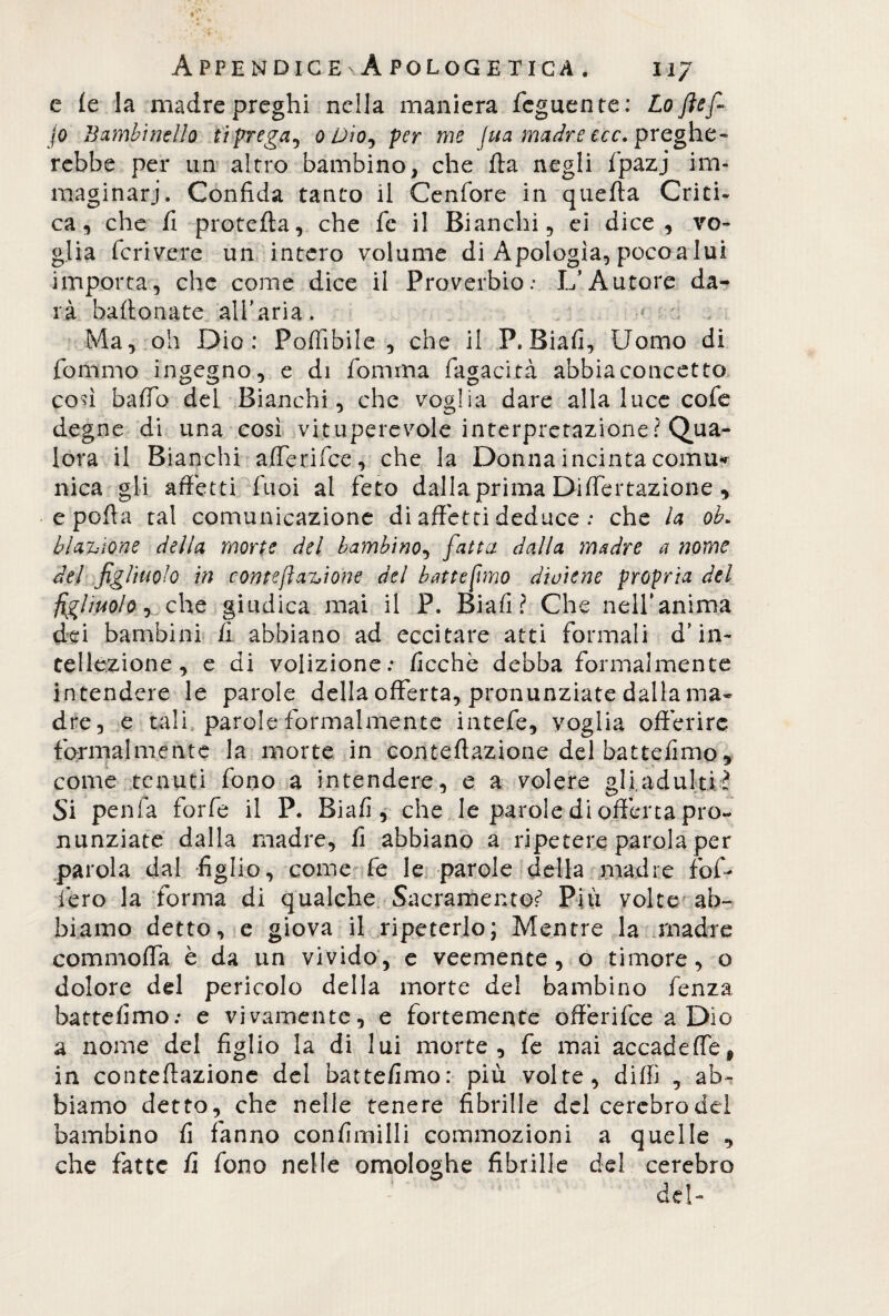 e (e la madre preghi nella maniera Tegnente: Loflefi jo Bambinello ti prega, o Oioy per me fua madre ecc. preghe¬ rebbe per un altro bambino, che ila negli Tpazj im¬ maginari. Confida tanto il Cenfore in quella Criti¬ ca, che fi procella, che fc il Bianchi, ei dice, vo¬ glia feri vere un intero volume di Apologia, poco a lui importa, che come dice il Proverbio.- L’Autore da¬ rà ballonate all’aria. 4 : ; Ma, oh Dio: Pofiibile , che il P. Biafi, Uomo di Tornino ingegno, e di fornma Tagaci tà abbia concetto con baffo del Bianchi, che voglia dare alla luce cofe degne di una così vituperevole interpretazione? Qua¬ lora il Bianchi afferifee, che la Donna incinta cornila nica gli affetti Tuoi al feto dalla prima Differtazione, e polla tal comunicazione di affetti deduceche la oh» bustone della morte del bambino, fatta dalla madre a nome del figliuolo in conte fi anione del batte fimo diviene propria del figliuolo, che giudica mai il P. Biafi? Che nell’anima dei bambini fi abbiano ad eccitare atti formali d’in¬ tellezione, e di volizione; fioche debba formalmente intendere le parole della offerta, pronunziate dalla ma¬ dre, e tali parole formalmente intefe, voglia offerire formalmente la morte in contellazione del battefimo, come tenuti fono a intendere, e a volere gli adulti? Si penfa forfè il P. Biafi, che le parole di offerta pro¬ nunziate dalla madre, fi abbiano a ripetere parola per parola dal figlio, come fe le parole della madre Tofi- fero la forma di qualche Sacramento* Più volte ab¬ biamo detto, e giova il ripeterlo; Mentre la madre commoffa è da un vivido, e veemente, o timore, o dolore del pericolo della morte del bambino fenza battefimo; e vivamente, e fortemente offerifee a Dio a nome del figlio la di lui morte, fe mai accadeffe, in contellazione del battefimo: più volte, dilli , ab¬ biamo detto, che nelle tenere fibrille del cerebro del bambino fi fanno confimilli commozioni a quelle , che fatte fi fono nelle omologhe fibrille del cerebro del-