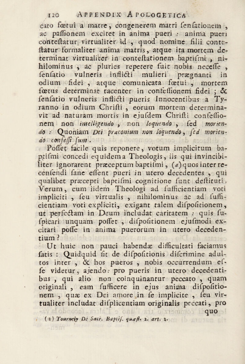 ctato foetui a matre, congenerem matri fenfationem , ac paffionem excitet in anima pueri • anima puen concedatur virtualiter id , quod nomine filii conte* datur formaliter anima matris, atque ita mortem de* terminat virtualiter in conteflationem baptifmi , ni¬ hilominus , ac pluries repetere fuit nobis necefie , fenfatio vulneris inflitti mulieri pregnanti in odium fidei , atque comunicata foetui , niortem foetus determinat tacenter in confeffionem fidei ; &C fenfatio vulneris inflitti pueris Innocentibus a Ty¬ ranno in odium Chrifli , eorum mortem determina¬ vit ad naturam mortis in ejufdem Chrifli confeffio¬ nem non imelligendo , non loquendo , fed morien¬ do : Quoniam Dei praeonium non loquendo, fed morien¬ do cemfejjt funt * PofTet facile quis reponere, votum implicitum ha- ptifmi concedi equidem a Theologis, iis qui invincibi¬ liter ignorarent praeceptum baptifmi, (a) quos inter re- eenfendi fané eflent pueri in utero decedentes , qui qualibet praecepti baptifmi cognitione fune dedittiti * Verum, cum iidem Theologi ad fufficientiam voti impliciti , feu virtualis , nihilominus ac ad fuffi¬ cientiam voti espliciti, exigant talem difpofitionem, ut perfeélam in Deum includat caritatem : quis fu- fpicari unquam poffet , difpofitionem ejufmodi ex¬ citari poffie in anima puerorum in utero deceden¬ tium ? Ut huic non pauci habendae difficultati faciamus fatis : Quidquid fit de difpofitionis diferimine adul¬ tos inter , &: hos pueros , nobis occurrendum ef¬ fe videtur, ajendo: pro pueris in utero decedenti¬ bus , qui alio non coinquinantur peccato , quam originali , eam fufficere in ejus anima difpofitio¬ nem , quae ex Dei amore in fe implicite , feu vir¬ tualiter includat difplicentiam originalis peccati, pro t • quo (a) Taurneiy De Saer. Baptif, 2, art< %• /