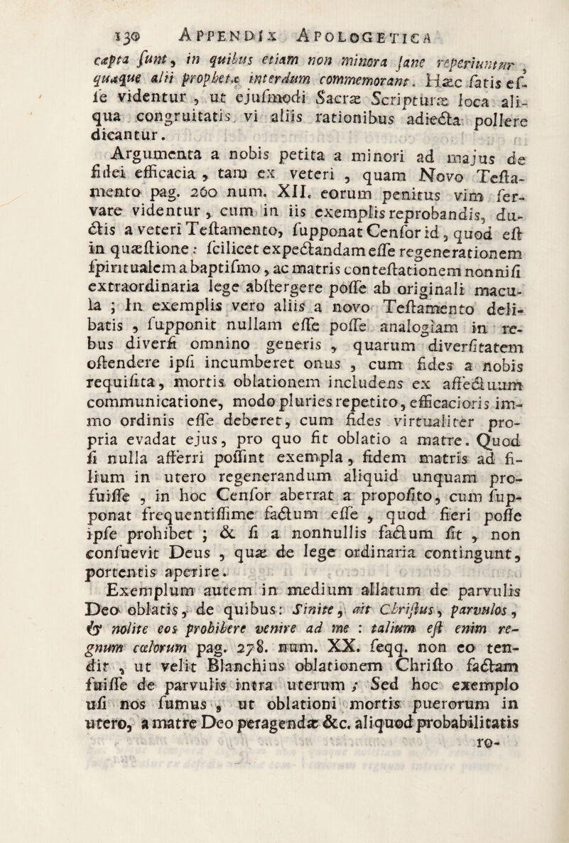 capta funt, in qui tus etiam non minora Jane reperì un tur quaque alii propheta interdum commemorant. Hac fatis ef¬ fe videntur , ut ejufmodi Sacrat Scriptura loca ali¬ qua congruitatis vi aliis rationibus 'adie&a pollere dicantur. Argumenta a nobis petita a minori ad majus de fidei efficacia , tam cx veteri , quam Novo Tcfta- mento pag. 260 num. XII, eorum penitus vim fer¬ va re videntur, cum in iis exemplis reprobandis, du- dtis a veteri Teftamento, fupponat Cenfor id , quod eft in qmeftione : fcilicet expe&andam effe regenerationem fpintualem a baptifmo, ac matris conteftationem nonni fi extraordinaria lege abftergere poffe ab originali macu¬ la ; In exemplis vero aliis a novo Teftamento deli¬ batis , fupponit nullam effe poffe analogiam in re¬ bus diverfi omnino generis , quarum diverfitatem offendere ipfi incumberet onus , cum fides a nobis requifita, mortis oblationem includens ex a fle (Suum communicatione, modo pluries repetito, efficacioris im- mo ordinis effe deberet, cum fides Virtual i ter pro¬ pria evadat ejus, pro quo fit oblatio a matre. Quod fi nulla afferri poiTint exempla, fidem matris ad fi¬ lium in utero regenerandum aliquid unquam pro- fuiffe , in hoc Cenfor aberrat a propofito, cum fup¬ ponat frequentiflìme fadlum effe , quod fieri poffe ipfe prohibet ; &. fi a nonnullis fatSum fit , non confuevit Deus , qua: de lege ordinaria contingunt, portentis aperire. Exemplum autem in medium allatum de parvulis Dea oblatis, de quibus: Sinite, ait ebriflus, parvulos, nolite eo& prohibere venire ad me : talium eft enim re¬ gnum ccelorum pag. 278. mem. XX. feqq. non eo ten¬ dit * ut velit Blanchius oblationem Chrifto faéVam fuiffe de parvulis intra uterum ; Sed hoc exemplo ufi nos fumus 9 ut oblationi mortis puerorum in utero, a matre Deo peragendas &c. aliquod probabilitatis ro-