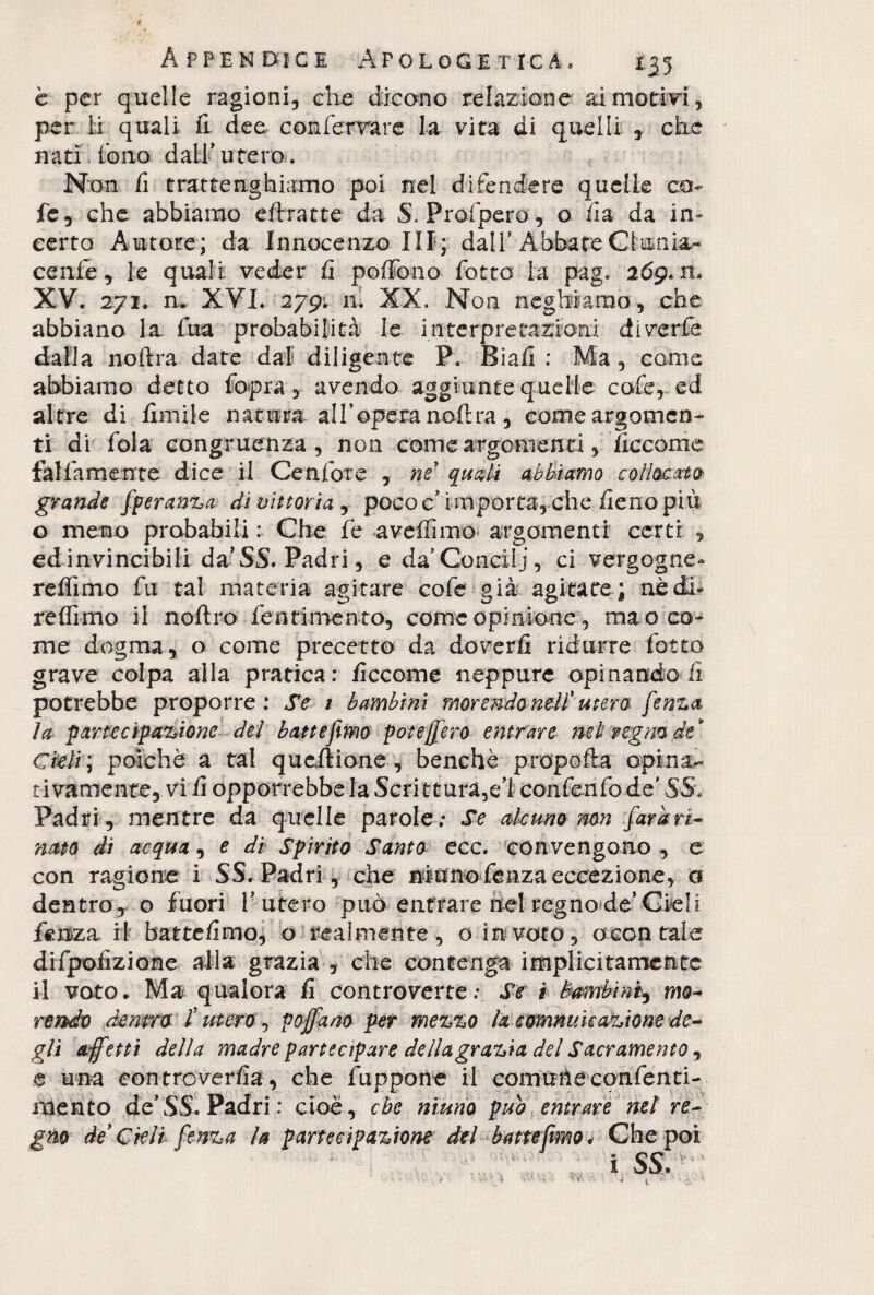è per quelle ragioni, che dicono relazione ai motivi, per li quali fi dee conferrare la vita di quelli , che nati fono dall’utero. Non li tratte righiamo poi nel difendere quelle co- fc, che abbiamo chiatte da S. Profpero , o ha da in¬ certo Autore; da Innocenzo III; dall* Abbate Clunia- cenfe, le quali veder fi portolio fotte la pag. 269*11. XV. 271. n.. XVI. 279. ni XX. Non neghiamo, che abbiano la fua probabilità le interpretazioni diverfe dalia noftra date dal diligente P. Biafi : Ma , come abbiamo detto fopra, avendo aggiunte quelle cofe, ed altre di limile natura all’opera nolira , come argomen¬ ti di fola congruenza, non come argomenti, decorna fàlfamente dice il Cenfore , ne quali abbiamo collocato grande fperanza di vittoria , poco c’ importa, che fieno più o memo probabili : Che fe aveffimo argomenti certi , edinvincibili da’SS. Padri, e da’Concili, ci vergogne- redìmo fu tal materia agitare cofe già agitate ; aèdi- redimo il noftro fentimento, come opinione, ma o co¬ me dogma, o come precetto da doverli ridurre fotte grave colpa alla pratica: ficcome neppure opinandoli potrebbe proporre: Se 1 bambini morendo nell' utero fenza la partecipazione del battemmo potè fiero entrare nel regno dt Cheli ; poiché a tal qucflione, benché propella opina¬ ti vamente, vi fi opporrebbe la Scritturaci confenfo de' SS. Padri, mentre da quelle parole; Se alcuno non fardri¬ nato di acqua, e di Spirito Santo ecc. convengono , e con ragione i SS. Padri, che ninno fenza eccezione, a dentro, o fuori l’utero può entrare nel regno de’Cieli fenza il battefimo, o realmente, o in voto, ocontale difpofizione alla grazia , che contenga implicitamente il voto. Ma qualora fi controverte; Se i bambini^ mo- rendo dentro l'utero , pofiano per mezzo la comminazione de¬ gli affetti della madre partecipare della (grazia del Sacramento, e una controverfia, che lappone il comune confenti- mento de’SS. Padri: cioè, che ninno pub entrare net re¬ gno de Cieli fenza la partecipazione del battefimo, Che poi
