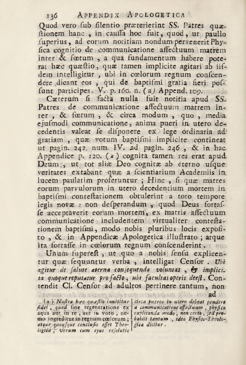 Quod vero fub filentio praeterierint SS. Patres qu^t~ itionem hanc , in cauffa hoc fuit, quod, ut paulio fuperius, ad eorum notitiam nondum pervenerit Phy¬ llea cognitio de communicatione aflfeéluum matrem inter & foetum , a qua fundamentum habere pote¬ rat hsec quseftio, qux tamen implicite agitari ab iif~ dem intelligitur , ubi in coelorum regnum conten¬ dere dicant eos , qui de baptifmi gratia fieri pof~ funt participes, V. p. ido. n. (a^j Appcnd. 109. Csetcrum fi fadta nulla fuit notitia apud SS. Patres de communicatione affèdtuum matrem in¬ ter , & foetum , & circa modum , quo , media cjufmodi communicatione 3 anima pueri in utero de¬ cedentis valeat fe difpooere ex lege ordinaria ad gratiam , qua; votum baptifmi implicite contineat ut pagin. 242. num. IV. ad pagin. 246 , & in hac Appendice p. 120. (*) cognita tamen res erat apud Deum , ut tot ali^s Deo cognita ab eterno ufque veritates extabant ause a fcientiarium Academiis in. lucem paulatim proferuntur ; Hinc 5 fi q.use matres eorum parvulorum in utero decedentium mortem in baptifmi conteftationem obtulerint a toto tempore legis novae : non defperandum , quod Deus fortaf- fe acceptaverit eorum mortem, ex matris affeótuum communicatione includentem virtualiter contefta¬ tionem baptifmi, modo nobis pluribus locis expoli¬ to , & in Appendice Apologetica illuftrato ; atque ita fortafle in coelorum regnum conlcenderint. Unum fupereft , ut quo a nobis fenfu explicen¬ tur quae fequuntur verba , intelligat Cenfor . Ubi agitur de [al ut e aeterna con Sequenda voluntas , & implici. ta quoque reputatur profaflo, ubi facultas operis deejt. Con¬ tendit CI. Cenfor ad adultos pertinere tantum, non (a ) Noflra b&c qu^efiio innititur fidai , quod fine regeneratione ex ! aqua aut in re , aut voto , ne¬ mo ingreditur in regnum coelorum ; ' atque quotifque conclufio effet Theo- logica verum cum ejus refolutio » circa pueros in utero debeat pendevi a communicatione affectuum , phy fica explicanda modo , non certo , fèd pro¬ babili tantum , ideo ?byficg-Tteolo¬ gica, dicitur 9