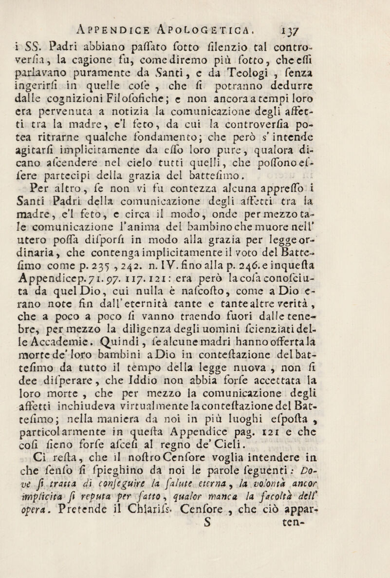 i SS. Padri abbiano paffato fotto filenzio tal contro- ver/la, la cagione fa, come diremo pia fotto, cheeffi parlavano puramente da Santi, e da Teologi , fenza ingerirli in quelle cole , che fi potranno dedurre dalle cognizioni Filofofiche; c non ancora a tempi loro era pervenuta a notizia la comunicazione degli affet¬ ti tra la madre, e'i feto, da cui la controverfia po- tea ritrarne qualche fondamento; che però s'intende agitar/! implicitamente da effo loro pure, qualora di¬ cano a (bende re nel cielo tutti quelli, che poffono ef¬ fere partecipi delia grazia del battefimo. Per altro, fe non vi fu contezza alcuna appreffo i Santi Padri della comunicazione degli affetti tra la madre, e’1 feto, c circa il modo, onde per mezzo ta¬ le comunicazione fanima del bambino che muore nell' utero poffa difporfi in modo alla grazia per legge or¬ dinaria, che contenga implicitamente il voto del Batte- fimo come p. 235 , 242. n. IV. fino alla p. 246.0 inquefta Appendicep. 71.97. 117.121 : era però lacofaconofciu- ta da quel Dio, cui nulla è nafeofto, come a Dio e- rano note fin dall* eternità tante e tante altre verità , che a poco a poco fi vanno traendo fuori dalle tene¬ bre, per mezzo la diligenza degli uomini feienziati del¬ le Accademie. Quindi, fe alcune madri hanno offerta la mortede* loro bambini aDio in conteftazione del bat¬ tefimo da tutto il tempo della legge nuova , non fi dee difperare, che Iddio non abbia forfè accettata la loro morte , che per mezzo la comunicazione degli affetti inchiudeva virtualmente Iaconteftazionedel Bat¬ tefimo; nella maniera da noi ili più luoghi efpofta * particolarmente in quella Appendice pag. 121 e che coi! fieno forfè afeefi al regno de’Cieli. Ci refta, che il noftroCenfore voglia intendere in che fé 11 fo fi Spieghino da noi le parole leguenti : Do¬ ve fi tratta di conseguire la fai ut e eterna, la volontà ancor implicita fi reputa per fatto, qualor manca la facoltà dell* opera. Pretende il ChSarifs. Cenfore , che ciò appai*- S tcn-