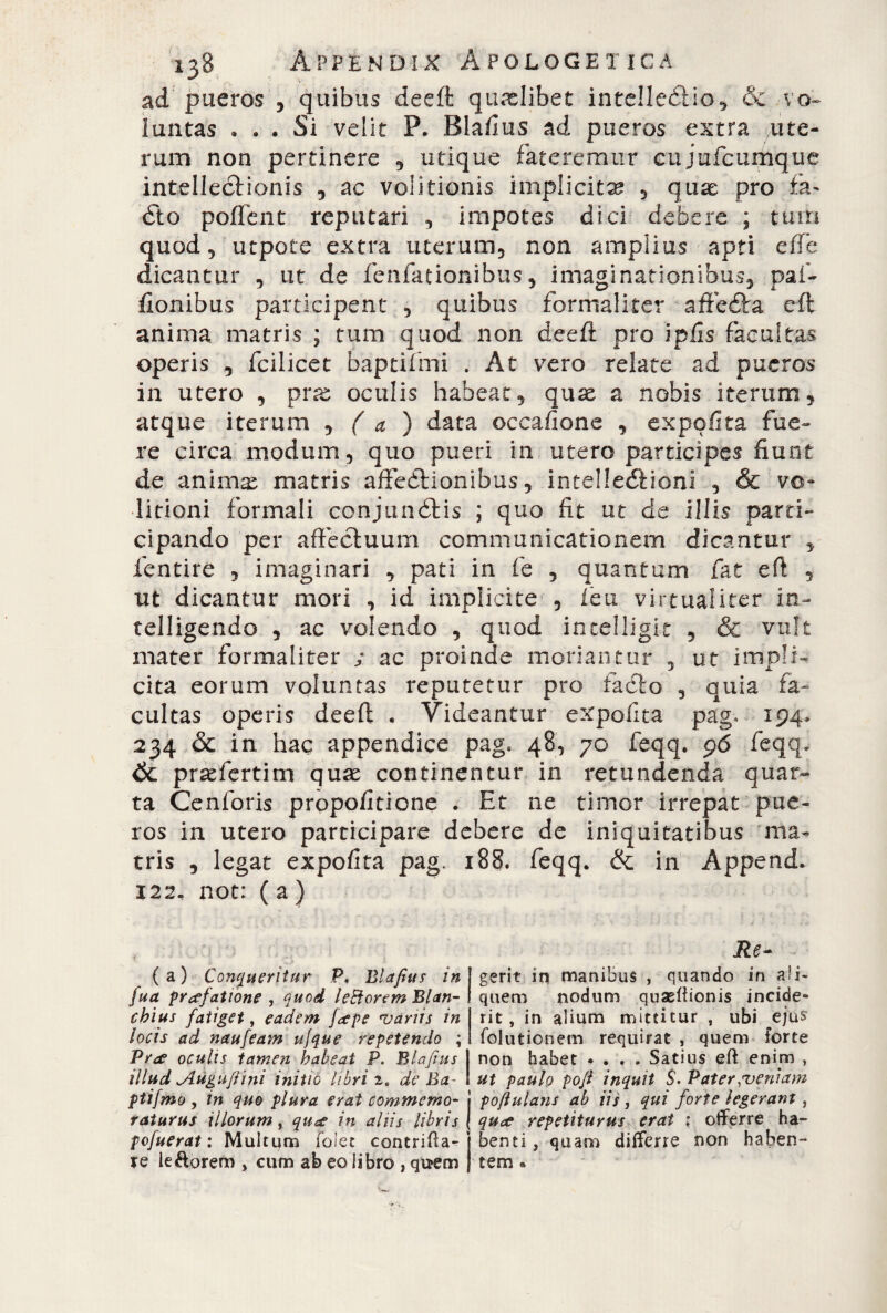 ad pueros , quibus deeft: qualibet intelleéìio, & vo¬ luntas . . . Si velit P. Blafius ad pueros extra ute¬ rum non pertinere , utique fateremur cujufcumque intellectionis , ac volitionis implicita? , qux pro fa- éto poflent reputari , impotes dici debere ; tum quod, utpote extra uterum, non amplius apti effe dicantur , ut de fenfationibus, imaginationibus, pai- fionibus participent , quibus formaliter affeéfa eft anima matris ; tum quod non deeft pro i piis facultas operis , fcilicet baptifmi . At vero relate ad pueros in utero , prrc oculis habeat, quas a nobis iterum, atque iterum , ( a ) data occaftone , expolita fue¬ re circa modum, quo pueri in utero participes fiunt de animai matris affedhonibus, intelleóìioni , & vo- licioni formali conjunétis ; quo fit ut de illis parti¬ cipando per affectuum communicationem dicantur , fentire , imaginari , pati in fe , quantum fat eft 9 ut dicantur mori , id implicite , feu virtualiter in- telligendo , ac volendo , quod incelligit , & vult mater formaliter / ac proinde moriantur , ut impli¬ cita eorum voluntas reputetur pro fadto , quia fa¬ cultas operis deeft . Videantur expolita pag* 194. 234 & in hac appendice pag. 48, 70 feqq. 96 feqq. & praefertim quas continentur in retundenda quar¬ ta Cenforis propofitione . Et ne timor irrepat pue¬ ros in utero participare debere de iniquitatibus ma¬ tris , legat expolita pag. 188. feqq. & in Append. 122. not: ( a ) Re- (a) Conqueritur P. Blafius /«[gerit in manibus , quando in ali- fua praefatione , quod leftorem Blan- I quem nodum quaeftionis incide¬ vi#/ fatiget, eadem faepe •variis in rit, in alium mittitur , ubi eju$ locis ad naufeam ujque repetendo ; folutionem requirat , quem forte Prae oculis tamen habeat P. Blafius I non habet • . . . Satius eft enim , illud Jlugufi i ni initio libri 2. de Ba I ut paulo pofi inquit $. Pater ;veniam ptifmo , in quo plura erat commemo- j poft ulani ab Hs > qui forte legerant, raiurus illorum, quce in aliis libris \ quce repetiturus erat ; offerre ha- pofuerat : Multum folet concrifta- j benti, quam differre non haben¬ te leftorem , cum ab eo libro , quem j tem «