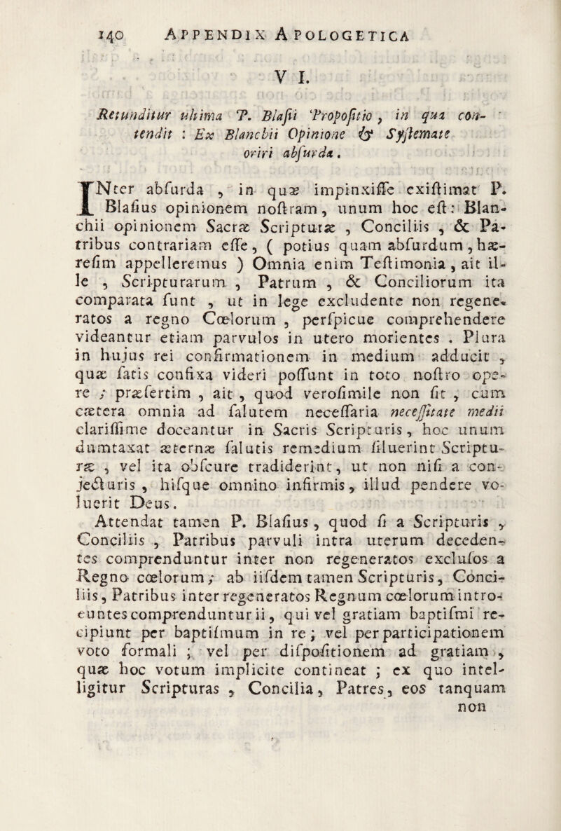 V I. ■ iV ' J •. ; v ij j f) r - ' . / < y ■ ■ .• ■ - Rewndìtur uh ima T. B/afii Tropo fit io , in qua con¬ tendit : Ex Bianchii Opinione & Syfiemate oriri ah firn da. - ; : . : •v ‘i u , v ■ INter abfurda , in qux impinxiffe exiftimàt- P* Blafius opinionem noftram, unum hoc e.ft: Bian¬ chii opinionem Sacr^ Scriptura , Conciliis , & Pa¬ tribus contrariam effe, ( potius quam abfurdum, hae- refim appelleremus ) Omnia enim Teftimonia , ait il¬ le , Scripturarum , Patrum , & Conciliorum ita comparata funt , ut in lege excludente non rcgene* ratos a regno Coelorum , perfpicue comprehendere videantur etiam parvulos in utero monentes . Plura in hujus rei confirmationem in medium adducit * quae fatis confixa videri pofiunt in toto noftro ope¬ re ; praefertim , ait , quod verofimile non fit , cum eretera omnia ad falutem neceffaria nece-litate medii clariffime doceantur in Sacris Scripturis, hoc unum dumtaxat aeternas falutis remedium filuerint Scriptu- rat , vel ita obfcurc tradiderint, ut non nifi a con- jedturis , hifque omnino infirmis , illud pendere vo= luerit Deus. Attendat tamen P. Blafius, quod fi a Scripturis Conciliis , Patribus parvuli intra uterum deceden¬ tes comprenduntur inter non regeneratos excluios a Regno coelorum/ ab iifdem tamen Scripturis, Conci¬ liis, Patribus inter regeneratos Regnum coelorum intro¬ euntes comprenduntur ii, qui vel gratiam baptifmi re^ cipiunt per baptifmum in re; vel per participationem voto formali ; vel per difpofitionem ad gratiam -, quae hoc votum implicite contineat ; ex quo i n tei- ligitur Scripturas , Concilia, Patres, eos tanquam non