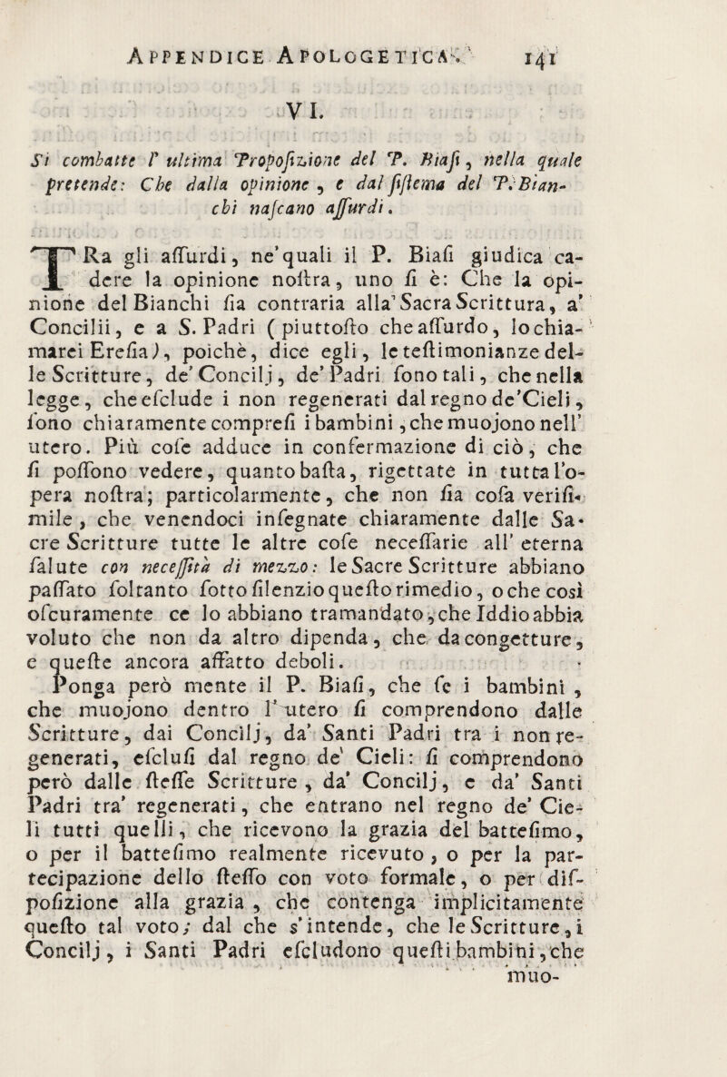 VI, St combatte I' ultima Proporzione del 7\ Biafi, nella quale pretende: Che dalia opinione , e dal ftjtema del 7VBian¬ chi najeano ajfurdi . j:‘ » ' • *' *J «' /**\ . : % : . 4 't r ‘ . f • • . - ■ài.» . - \ *• . T1 Ra gli alfurdi, ne’quali il P. Biafi giudica ca¬ dere la opinione nollra, uno fi è: Che la opi¬ nione del Bianchi fia contraria alla1 Sacra Scrittura, a* Concilii, e a S. Padri ( piuttoflo cheaffurdo, lo chia¬ marei ErefiaJ, poiché, dice egli, le teflimonianze del¬ le Scritture, de* Concili, de* Padri fono tali, che nella legge, cheefclude i non regenerati dal regno de’Cieli, fono chiaramente comprefi i bambini,che muojono nell* utero. Piu cote adduce in confermazione di ciò, che fi poflbno vedere, quanto bada, rigettate in tutta Io- pera nollra; particolarmente, che non fia cofa ver rit¬ mile , che venendoci infegnate chiaramente dalle Sa* ere Scritture tutte le altre cofe neceffarie all’ eterna falute con necejjìtd di mezzo: le Sacre Scritture abbiano palfato foltanto fiotto filenzio quellorimedio, oche così ofeuramente ce lo abbiano tramandato , che Iddio abbia voluto che non da altro dipenda, che da congetture, e quelle ancora affatto deboli. « Ponga però mente il P. Biafi, che fe i bambini , che muojono dentro Vutero fi comprendono dalle Scritture, dai Concili, da* Santi Padri tra i nonre- generati, efclufi dal regno de Cicli: fi comprendono però dalle fleffe Scritture , da Concili, c da* Santi Padri tra* regenerati, che entrano nel regno de* Cie¬ li tutti quelli, che ricevono la grazia del batte fimo, o per i! battefimo realmente ricevuto , o per la par¬ tecipazione dello fleffo con voto formale, o per dif~ pofizione alla grazia, che contenga implicitamente quello tal voto; dal che s’intende, che le Scritture,i Concili, i Santi Padri efcludono quelli bambini, che Vrìuo-