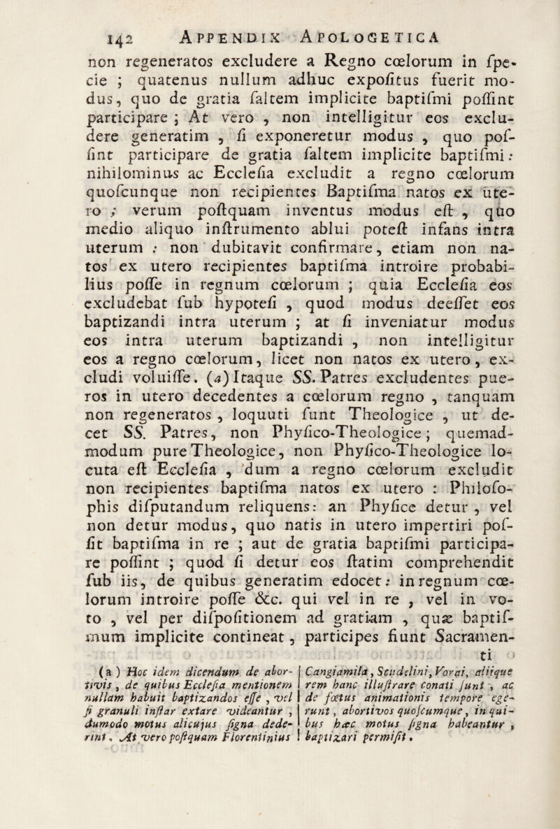 non regeneratos excludere a Regno coelorum in fpe- de ; quatenus nullum adhuc expofitus fuerit mo¬ dus, quo de gratia faltem implicite baptifmi poffint participare ; At vero , non intelligitur eos exclu¬ dere generatim , fi exponeretur modus , quo pof¬ fint participare de gratia faltem implicite baptifmi: nihilominus ac Ecclefia excludit a regno coelorum quofcunque non recipientes Baptifma natos ex ute¬ ro ; verum poftquam inventus modus eli , quo medio aliquo inftrumento ablui poteft infans intra uterum : non dubitavit confirmare, etiam non na¬ tos ex utero recipientes baptifma introire probabi¬ lius poffe in regnum coelorum ; quia Ecclefia eos excludebat fub hypotefi , quod modus deeffet eos baptizandi intra uterum ; at fi inveniatur modus eos intra uterum baptizandi , non intelligitur eos a regno coelorum, licet non natos ex utero, ex¬ cludi voluiffe. (a) Itaque SS. Patres excludentes pue¬ ros in utero decedentes a coelorum regno , tanquam non regeneratos , loquuti funt Theologice , ut de¬ cet SS. Patres, non Phyfico-Theologice ; quemad¬ modum pure Theologice, non Phyfico-Theologice lo^ cuta eft Ecclefia , dum a regno coelorum excludit non recipientes baptifma natos ex utero : Philofo- ph is difputandum reliquens: an Phyfice detur , vel non detur modus, quo natis in utero impertiri pof- fit baptifma in re ; aut de gratia baptifmi participa¬ re poffint ; quod fi detur eos ftatim comprehendit fub iis, de quibus generatim edocet: in regnum coe¬ lorum introire poffe &c. qui vel in re , vel in vo¬ ro , vel per difpofitionem ad gratiam , quae baptif- mum implicite contineat, participes fiunt Sacramen¬ ti ( a ) Hoc idem dicendum de abor- Uvis, de quibus Ecclefia mentionem iiullam habuit baptizandos effe , vel f granuli in far extare videantur , dumodo motus alicujus figna dede¬ rint , vero poftquam Florentinius Cangiamela, Scuddini, Forai, aliique rem hanc illuftrare conati Junt , ac de foetus animationis tempore ege¬ runt , abortivos quofcumque, in qui¬ bus hac motus ftgna habeantur , baptizari permiftt.