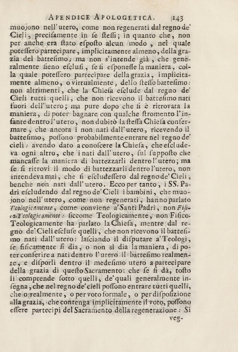 À p e n d i c e Apologetica» T43 muojono nell’utero, come non regenerati dal regno de* Cieli, precifamente in fe Aedi ; in quanto che, non per anche era Aato cfpoAo alcun modo , nei quale potè Aero partecipare, implicitamente almeno, della gra¬ zia del battefimo; ma non s’intende già , che gene¬ ralmente fieno efclufì, fieli efponeAe la maniera, col¬ la quale poteflero partecipare della grazia, implicita¬ mente almeno, o virtualmente, delio Aeffbbattefimo: non altrimenti, che la Chiefa efclude dal regno de' Cieli tutti quelli, che non ricevono il battefimo nati fuori dell’utero; ma pure dopo che A è ritrovata la maniera, di poter bagnare con qualche Aromento l’in¬ fante dentro T utero, non dubitò la Aeffa Chiefa confer* mare , che ancora i non nati dall'utero, ricevendo il battefimo, pofibno probabilmente entrare nel regno de' cieli.* avendo dato aconofcere la Chiefa, che esclude¬ va ogni altro, che i nati dall'utero, fui fuppoAo che mancafle la maniera di battezzarli dentro 1'utero; ma fe fi ritrovi il modo di battezzarli dentro l'utero, non intendevamaì, che fi efdudeflero dal regno de' Cieli, benché non nati dall'utero. Ecco per tanto , i SS. Pa¬ dri efcludendo da! regno de'Cieli i bambini, che muo¬ iono nell'utero, come non regenerati, hanno parlato Teologicamente ^ c ome conviene a'Santi Padri, non-Fi fi* c o-T'eoiogic amente : fico ome Teologicamente, non Fifico- Teologicarnente ha parlato la Chiefa, mentre dal re¬ gno de'Cieli efclufe quelli, che non ricevono il battefi¬ mo nati dall'utero: lafciando il difputare a’Teologi, fe tìficamente fi dia, o non sì dia la maniera, di po¬ ter conferire a nati dentro l'utero il battefimo realmen¬ te, e difporli dentro il medefimo utero a partecipare della grazia di queAoSacramento: che fe fi dà, toAo li comprende fiotto quelli, de'quali generalmente in- fiegna, che nel regno de'cieli pofibno entrare tutti quelli, che o realmente, o per voto formale, o per difipofizione alla grazia, che contenga implicitamente il voto, pofibno effere partecipi del Sacramento della regenerazione : Si