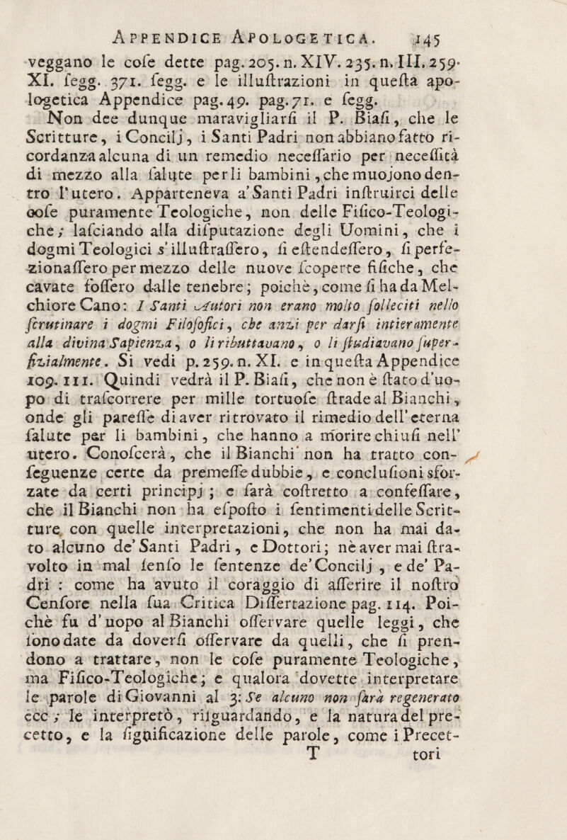 veggano le cofe dette pag. 205. n. XIV. 235. n. III. 2 5 9- XI. fegg. 371. legg. e le illuftrazioni in quella apo¬ logetica Appendice pag. 49. pag. 71, e fegg. Non dee dunque maravigliarli ii P. Biafl, che le Scritture, i Concili, i Santi Padri non abbiano fatto ri¬ cordanza alcuna di un remedio neceffario per neceffità di mezzo alla fallite perii bambini ,chemuojonoden¬ tro l’utero. Apparteneva a’Santi Padri inftruirci delle oofe puramente Teologiche, non delle Fifico-Teologi- che; lafciando alla difputazione degli Uomini, che i dogmi Teologici Viliuftraffero, fi eftendefTero, fi perle- zionaffero per mezzo delle nuove (coperte fìfiche, che cavate fofTero dalie tenebre; poiché, come fi ha da MeU chioreCano: 1 Santi tutori non erano molto fo!leciti nello Scrutinare i dogmi Filosofici, che an%,i per darfi intieramente alla divina Sapienza, 0 li ributtavano, 0 li fttediavano fuper~ filialmente. Si vedi p.259*n.XI. e in quella Appendice 109. in. Quindi vedrà il P. Siali, che none flato d'uo¬ po di trafeorrere per mille tortuofe firade al Bianchi, onde gli pareffe di aver ritrovato il rimedio dell’eterna fallite par li bambini, che hanno a morire ehi ufi nell’ utero. Conofcerà, che il Bianchi’non ha tratto con- feguenze certe da premeffe dubbie , e conclufioni sfor¬ zate da certi principi ; e farà coftretto a confefTare, che il Bianchi non ha efpofto i fentimentidelle Scrit¬ ture con quelle interpretazioni, che non ha mai da¬ to alcuno de'Santi Padri, c Dottori; nè aver mai (tra¬ volto in mal lento le fentenze de’Concilj , e de'Pa¬ dri : come ha avuto 1! coraggio di afferire il noflro Cenfore nella fua Critica Differtazionc pag. 114. Poi¬ ché fu d’uopo al Bianchi offervare quelle leggi, che fono date da doverii offervare da quelli, che fi pren¬ dono a trattare, non le cofe puramente Teologiche, ma Fifìco-Teologichc; e qualora dovette interpretare ie parole di Giovanni al 3: Se alcuno non farà regenerato eco; le interpretò, riguardando, e la natura del pre¬ cetto, e la lignificazione delle parole, come i Precet- T tori