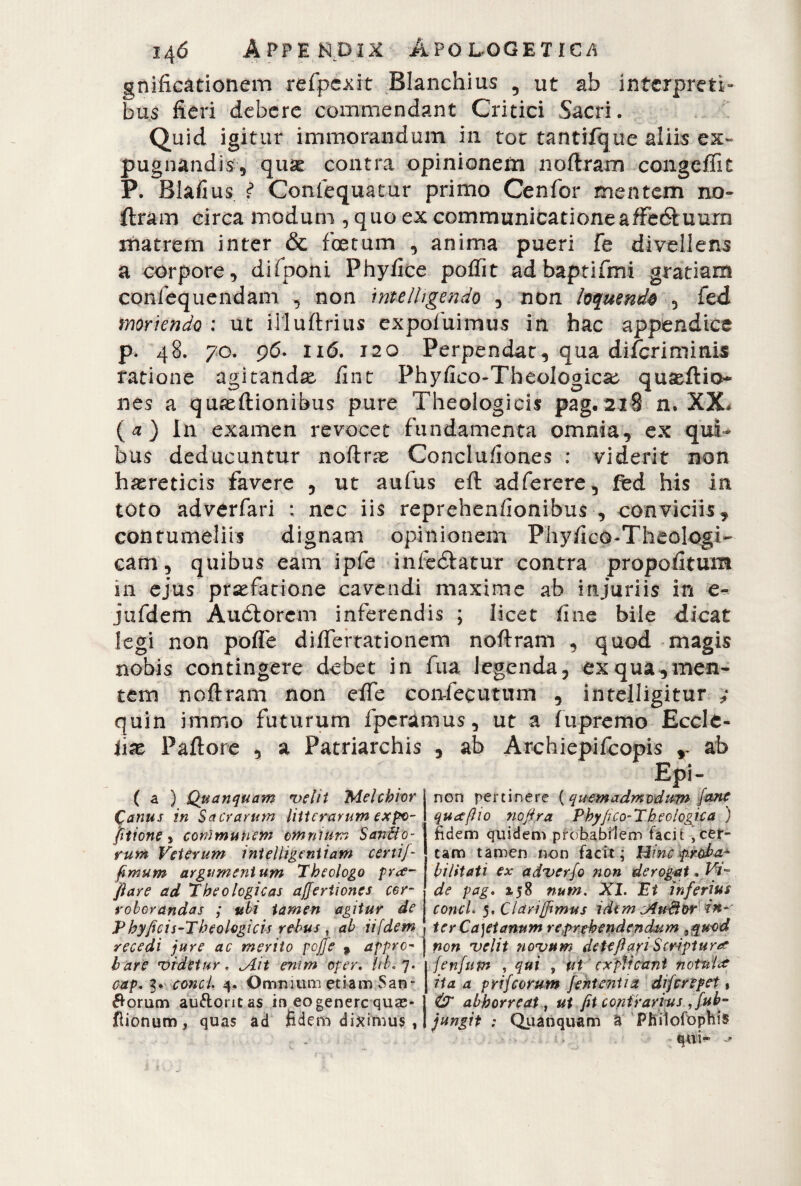 gnificationem refipcxit Blanchius 5 ut ab interpreti» bus fieri debere commendant Critici Sacri. Quid igitur immorandum in toc tantifque aliis ex¬ pugnandis, quse contra opinionem noftram congeffit P. Blafius f Conlequatur primo Cenfor mentem no¬ ftram circa modum , quo ex communicationeaffeótuum matrem inter & ficetum , anima pueri fe divellens a corpore, difponi Phyfice poftìt adbaptifmi gratiam confequendam , non ìntelhgendo , non loquenda , fed moriendo : ut illuftrius expoiuimus in hac appendice p. 48. 70. 96. 116. 120 Perpendat, qua dìficrimitiis ratione agitando fine Phyfieo-Theologica^ quseftio* nes a quseftionibus pure Theologicis pag. 218 n. XX* (a) In examen revocet fundamenta omnia, ex qui¬ bus deducuntur noftrae Conclu/iones : viderit non haereticis favere , ut aufius eft adferere, fed bis in toto adverfiari : nec iis reprehenfionibus , conviciis , contumeliis dignam opinionem Phy/ico-Theologi- cam, quibus eam ipfie infedlatur contra propofitum in ejus pr^fatione cavendi maxime ab injuriis in e- jufidem Audiorem inferendis ; licet fine bile dic^t legi non poffie differtationem noftram , quod magis nobis contingere debet in fina legenda, ex qua,men¬ tem noftram non effe confecutum , inteiligitur ; quin immo futurum fiperamus, ut a fupremo Eccle- iix Paftore , a Patriarchis , ab Archiepificopis r ab Epi¬ ri on pertinere ( quem admodum /ane qu ce fi 10 nofiy.a Phyfico-X b eo log tea ) fidem quidem probabilem facit ,cer¬ tam tamen non facit; Hinc proba¬ bilitati ex adverjo non derogat . Vi- de pag. 158 num. XI. Et inferius conci. 5, Clariffimus idem cAu&or in¬ ter Ca)etanum reprehendendum non velit novum de teftari Script ur# fenfum , qui , ut explicant notui# ita a prifeorum fentenUa diferepet, & abhorreat, ut fit contrarius ffub- jungit : Quanquam a Philofophis qui- ( a ) Quanquam velit Melchior Canus in Sacrarum litterarum expv- fittone, communem omnium Sanfpo- rum Veterum intelligeniiam certi fi fimum argumentum Theologo prce¬ fi are ad Theologicas affertiones cor¬ roborandas ; ubi tamen agitur de P hyfici s-Theologicis rebus , ab ii [dem \ recedi jure ac merito poffe 9 appre- j bare videtur. ^Ait enim oper. iib.7. cap. 3. conci. 4. Omnium etiam San¬ iorum auftontas in eo genere quas- fiionum, quas ad fidem diximus ,