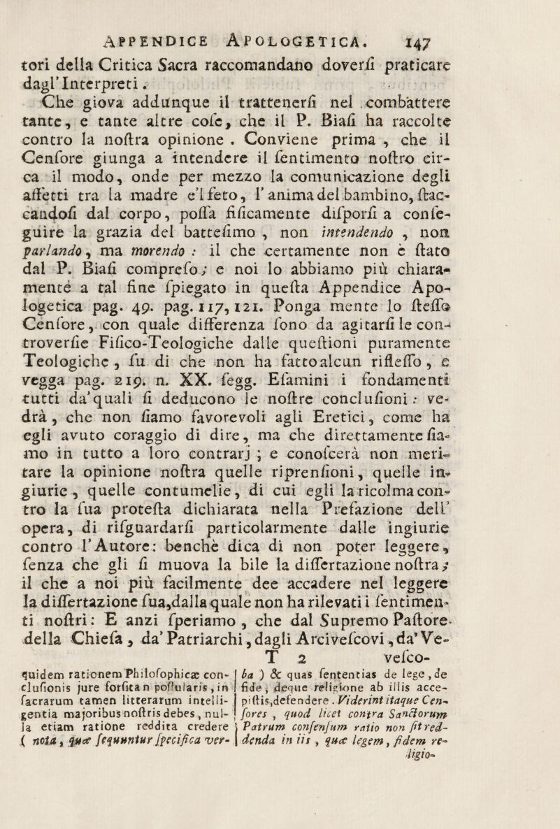 tori della Critica Sacra raccomandano doverii praticare dagl’interpreti. Che giova addimque il trattenerli nel combattere tante, e tante altre cole, che il P. Biafi ha raccolte contro la noftra opinione . Conviene prima , che il Cenfore giunga a intendere il fentimento noftro cir¬ ca il modo, onde per mezzo la comunicazione degli affetti tra la madre eì feto, 1’ anima del bambino, (lac¬ candoli dal corpo, poffa tìficamente difporfi a confe- guire la grazia del battefimo , non intendendo , non parlando 1 ma morendo : il che certamente non c flato dal P. Biafl comprefo; e noi lo abbiamo più chiara¬ mente a tal fine fpiegato in quefta Appendice Apo¬ logetica pag. 49. pag. 117,121. Ponga mente lo fteffb Cenfore, con quale differenza fono da agitarli le con- troverfie Fifico-Teologiche dalle queftioni puramente Teologiche, fu di che non ha fattoalcun riflefifo , e vegga pag. 219. n. XX. fegg. E fami ni i fondamenti tutti da’quali fi deducono le noftre conclufioni: ve« drà, che non fiamo favorevoli agli Eretici, come ha egli avuto coraggio di dire, ma che direttamente fia¬ mo in tutto a loro contrari ; e conofcerà non meri¬ tare la opinione noftra quelle riprenfioni, quelle in¬ giurie, quelle contumelie, di cui egli la ricolma con¬ tro la fua proteila dichiarata nella Prefazione dell' opera, di riguardarli particolarmente dalle ingiurie contro VAutore: benché dica di non poter leggere, fenza che gli fi muova la bile la differrazionenoftra?* il che a noi più facilmente dee accadere nel leggere la differtazione fua,dalla quale non ha rilevati! fen ti men¬ ti noftri: E anzi fperiamo , che dal Supremo Pallore, della Chiefa, da’ Patriarchi , dagli Arcivefeo vi , da’ Ve- T 2 vefeo- quìd em rationem Philofophicae con- dufionis jure forfità n pofkiiaris,in facrarum tamen litterarum inteiIi- gentia majoribus noftris debes /nul¬ la etiam ratione reddita credere ( neta y qua fequtwUr fortifica ver¬ ba ) dc quas feritent ias de lege,de fide, deque religione ab iilis aece- pi(Hs,defendere . Viderint itaque Cen¬ fore s , quod licet confra Sanci orum j Patrum confenfum ratio non fitred- I denda, in iis , qua legem} fidem re~ ■ligia•