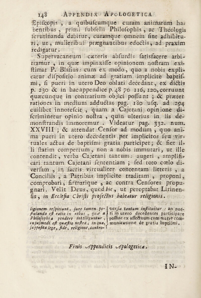Epifcopis 5 a quibufcumquc curam animarum ha¬ bentibus , primi fubfelii Philofophis , ac Theologis fcrutinanda dabitur, curamque omnem fint adhibitu¬ ri, ut, mulieribus praegnantibus edoóìis, ad praxim redigatur. Supervacaneum eseteris abfurdis fatisfacere arbi¬ tramur , in qux impinxiffe opinionem noftram exi- ftimat P. Blafius; cum ex modo, quo a nobis expli¬ catur, difpofitio animae ad gratiam implicite baptif- mi, ii pueri in utero Deo oblati decedant, ex di diis p. 230 & in hac appendice p. 48 70 ii<5, 120, corruunt quacunque in contrarium objici poffunt ; & praster rationes in medium addudlas pag. 180 ufq. ad 294 cuilibet innotefeit , quam a Cajetani opinione di- feriminetur opinio noftra , quin ulterius in Es de- monftrandis irnmoremur . Videatur pag. 332. nuni. XXVIII ; óc attendat Cenfor ad modum , quo ani¬ ma pueri in utero decedentis per implicitos feu vir- tuales adlus de baptifmi gratia participet; & fiet il¬ li ftatim compertum,, non a nobis immutari, ut ille contendit, verba Cajetani tantum : augeri , amplifi-* cari tantum Cajetani lentendam ; fed toto coelo di- verfam , in facris virtuali ter contentam litteris , a Conciliis , a Patribus implicite traditam , proponi, comprobari , firmarique , ac contra Cenfores propu¬ gnari. Velit Deus, qucd£/c, ut peroptabat Lirinen- fis , in Ecclefia Cbrijii frojtBus habeatur religionis. ligionem reficiunt, jure tamen po¬ pulanda eft ratio in rebus , qucc a Pbilofopbi a pendere inttlliguntur 5 cujujmodi eft quctftio noftra ; in qua, fuppofita lege, fide ^ religione> contro- * 'verfia tantum infiituitur : an pue¬ ri in utero decedentes participare poflinr ex affe&uum cum matre com¬ municatione de gratia baptifmi. Finis appendicis apologetica,