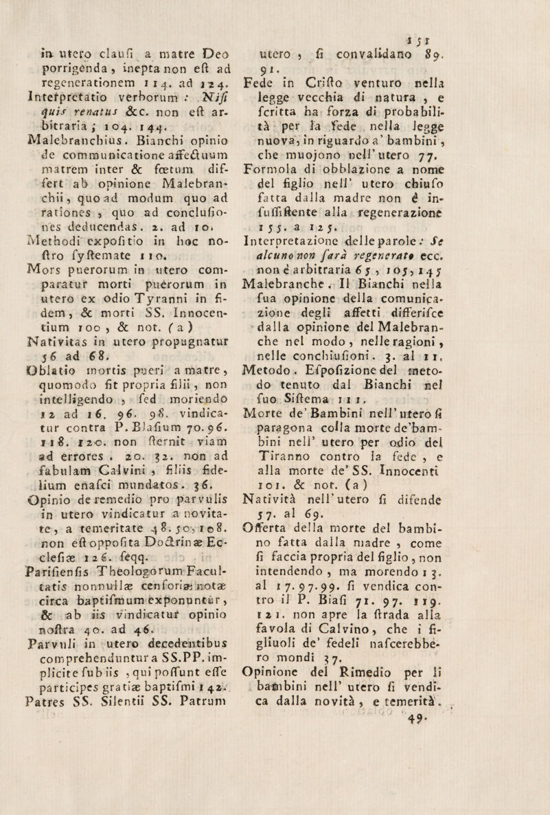 srv utero claufi a matre Deo porrigenda, inepta non eft ad regenerationem 114. ad 124» Interpretatio verborum .* .2SUJi quis renatus Scc. non eft ar¬ bitraria ; 104. 144. Malebranchius. Bianchi opinio de communicatione affe&uum matrem inter & fetum dif¬ fert ab opinione Malebran* chii, quoad modum quo ad rationes , quo ad conclufio- nes deducendas. 2. ad io. Methodi expofitio in hoc no- Oro fyftemate 110. Mors puerorum in utero com¬ paratur morti puerorum in utero ex odio Tyranni in fi¬ dem, <3c morti SS. Innocen¬ tium 100 , & not. ( a ) Nativitas in utero propugnatur 56 ad 68. Oblatio mortis pueri a matre, quomodo fit propria filii, non inteliigendo , fed moriendo 12 ad 16. 96. 98. vindica¬ tur contra P.Blallum 70.96. 118. 12 0. non (ternit - viam ad errores . 20. §2. non ad fabulam Calvini , filiis fide¬ lium enafei mundatos. 36. Opinio de remedio pro parvulis in utero vindicatur a novita¬ te , a temeritate 48.50,108. non eti oppofita Do&rinae Ec- clefias 126. feqq. Parifienfis Theologorum Facul¬ tatis nonnullae ceri foriae n otae circa baptifrnum exponuntur, & ab iis vindicatur opinio n offra 40. ad 46* Parvuli in utero decedentibus comprehenduntur a SS.PP. im¬ plicite fub iis , qui poffunt effe participes gratiae baptifmi 1 42. Patres SS. Silentii SS. Patrum 1 5 r utero , fi convalidano 89. 91, Fede in Grido venturo nella legge vecchia di natura , e fcritta ha forza di probabili¬ tà per la fede nella legge nuova, in riguardo a’ bambini, che muojono nell’utero 77, Form ola di obblazione a nome del figlio nell’ utero chiufo fatta dalla madre non é in- fuffiftente alia regenerazione 1 5 5. a 12 5. Interpretazione delle parole :■ Se alcuno non farà regenerate ecc. non è arbitraria 6 5 , 105,145 Malebranche . Il Bianchi nella fua opinione della comunica¬ zione degli affetti differifee dalla opinione del Malebran¬ che nel modo, nelle ragioni, nelle conchiufioni. 3. al ti, Metodo . Efpofizione del meto¬ do tenuto dal Bianchi nel fiuo Siffema 11 1. Morte de’Bambini nell’utero fi paragona colla morte dc’bam- bini nell5 utero per odio del Tiranno contro la fede , e alla morte de5 SS. Innocenti ioi. & nof. ( a ) Natività nell’utero fi difende 57. al 69. Offerta della morte del bambi¬ no fatta dalla madre , come fi faccia propria del figlio , non intendendo , ma morendo i 3. al 17.97.99. fi vendica con¬ tro il P. Biafi 71. 9 7* 119» lai. non apre la ftrada alla favola di Calvino, che i fi¬ gliuoli de’ fedeli nafeerebbé- ro mondi 37. Opinione del Rimedio per li bambini nell’ utero fi vendi¬ ca dalla novità, e temerità