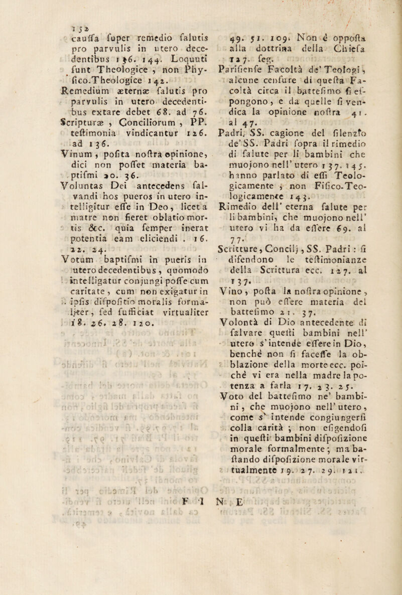 cauffa fuper remedio falutis pro parvulis in utero dece¬ dentibus 144. Loquuti _ fune Theologice , non Phy- fico.Theologice 142. Remedium aeternae falutis prò parvulis in utero- decedenti¬ bus extare debet 68. ad 76. Scripturse , Conciliorum , PP. teftimonia vindicantur 126. ad i 1 6. Vinum, polita noflra opinione, dici non poffet materia ba- ptifmi 2 0. 36. Voluntas Dei antecedens fai- vandi hos pueros in utero in¬ tei ligi tur effe in Deo, licet a matre non fieret oblatio mor¬ tis <3cc. quia femper inerat potentia eam eliciendi . 16. 2 2» 24* Votum baptifmi in pueris in utero decedentibus , quomodo kuelligatur conjungi poffe cum caritate, cuni non exigatur in .. ipfis diipofitio moralis forma- lj*ter, fed futficiat virtualiter i 8* 6* 2 8. 1 2 0. f „ *V t f > . ... , \ . hli J tiiJ * •• - v *■ • - •- • v ' • - » t « » . - - • • - ' , <v j • : tO ‘ > ' ■ ’ 'i ' J f I i . . i - ; ' '■*!•. '■ I -f -:d lih '. ‘ It - ’> m r ’ • i s :’ ' i ■ 1 _ - ■.,, „ ^ . r • N 49. 51. 109* Non è oppofta alla dottrina della Chiefa J 2 7 „ f*g o, Parifienfe Facoltà de’Teologi , alcune cento re di quella Fa¬ coltà circa il battemmo es¬ pongono > e da quelle fi ven¬ dica la opinione noflra 41. al 47. Padrij SS. cagione del fi lenito de’SS. Padri fopra il rimedio di falute per li bambini che muojono nell’ utero 137, 145. hanno parlato di effi Teolo¬ gicamente , non Fifico-Teo- logicamente 143. Rimedio deli* eterna falute per li bambini, che muojono nell* utero vi ha da effere 69. al 77- Scritture, Concilj, SS. Padri: fi difendono le tefiimonianze della Scrittura ecc. 127. al t 37. Vino, pofta la nofitra opinione > non può effere materia dei batteiìmo 21. 37. Volontà di Dio antecedente di falvare quelli bambini nell’ utero s’intende effere in Dio, benché non fi faceffe la ob¬ lazione della morte ecc. poi¬ ché vi era nella madre la po¬ tenza a farla 17. 23. 25. Voto del battefimo ne’ bambi¬ ni , che muojono nell’utero, come s' intende congiungerfi colla carità j non efigendofi in quelli bambini difpofizione morale formalmente; ma ba¬ llando difpofizione morale vir¬ tualmente j 9. 27. 29. ?2K N ; E * j i f t .p y. t F 1