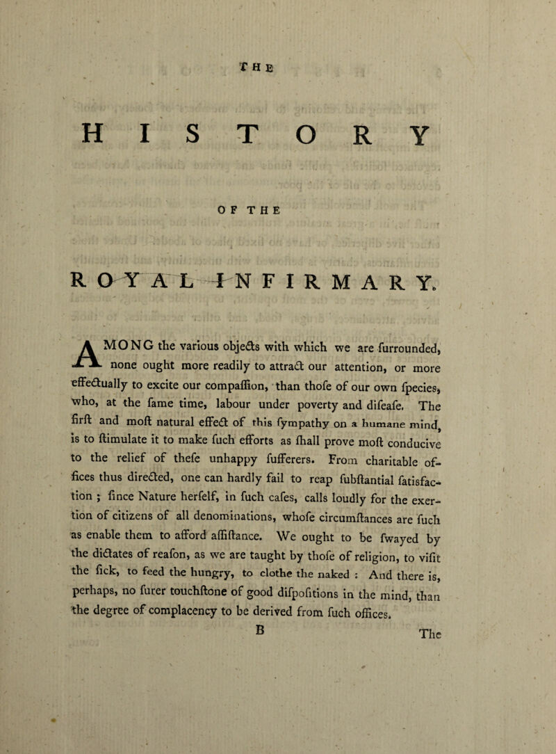 HISTORY O F T H E 1 * * * * 1 *J - ■ * * R O Y A L IN FIRMARY, AMONG the various objeds with which we are furrounded, none ought more readily to attrad our attention, or more effedually to excite our compaffion, than thofe of our own fpecies, who, at the fame time, labour under poverty and difeafe, The firft and moft natural effed of this fympathy on a humane mind, is to ftimulate it to make fuch efforts as fhall prove moft conducive to the relief of thefe unhappy fufferers. From charitable of¬ fices thus direded, one can hardly fail to reap fubftantial fatisfac* tion ; fince Nature herfelf, in fuch cafes, calls loudly for the exer¬ tion of citizens of all denominations, whofe circumftances are fuch 'as enable them to afford affiftance. We ought to be fwayed by the didates of reafon, as we are taught by thofe of religion, to vifit the Tick, to feed the hungry, to clothe the naked ; And there is, perhaps, no furer touchftone of good difpofitions in the mind, than the degree of complacency to be derived from fuch offices.