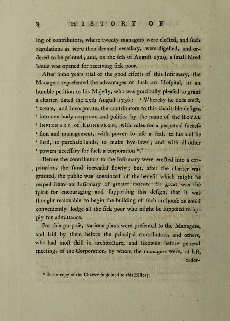 ing of contributors, where twenty managers were eledled, and fuch regulations as were then deemed neceflary, were digefted, and or¬ dered to be printed ; and, on the 6th of Auguft 1729, a fmall hired houfe was opened for receiving fick poor. After fome years trial of the good effects of this Infirmary, the Managers reprefented the advantages of fuch an Hofpital, in an humble petition to his Majefty, who was gracioufly pleafed to grant a charter, dated the 25th Auguft: 1736 : ‘ Whereby he does ereft, ‘ create, and incorporate, the contributors to this charitable defign, ‘ into one body corporate and politic, by the name of the Royal * Infirmary of Edinburgh, with rules for a perpetual fuccef- * fion and management, with power to ufe a feal, to fue and be * fued, to purchafe lands, to make bye-laws ; and with all other * powers neceflary for fuch a corporation Before the contributors to the Infirmary were ere&ed into a cor- poration, the fund increafed flowly ; but, after the charter was granted, the public was convinced of the benefit which might be reaped from an Infirmary of gi cater extent, 80 great was the Spirit for encouraging and fupporting this defign, that it was thought reafonable to begin the building of fuch an fioufe as could conveniently lodge all the fick poor who might be fuppofed to ap¬ ply for admittance. For this purpofe, various plans were prefented to the Managers, and laid by them before the principal contributors, and others, who had mod fkill in architecture, and likewife before general meetings of the Corporation, by whom the managers were, at laft, order- * -See a copy of the Charter fubjoined to thisHiftory.