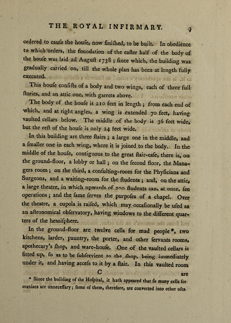 9 ordered to caufe the houfe, now fimfhed, to be built. In obedience to which orders, the foundation of the eafter half of the body of the houfe was laid 2d Auguft 1738 ; fince which, the building was gradually carried on, till the whole plan has been at length fully executed. ' * 0 * <j i ^ Jii ^ . 11 tti * j 1 This houfe confifts of a body and two wings, each of three full ftories, and an attic one, with garrets above. The body of the houfe is 210 feet in length ; from each end of which, and at right angles, a wing is extended 70 feet, having vaulted cellars below. The middle of the body is 36 feet wide, but the reft of the houfe is only 24 feet wide. In this building are three flairs ; a large one in the middle, and a fmaller one in each wing, where it is joined to the body. In the middle of the houfe, contiguous to the great ftair-cafe, there is, on the ground-floor, a lobby or hall; on the fecond floor, the Mana¬ gers room; on the third, a confulting-room for the Phyftcians and Surgeons, and a waiting-room for the ftudents ; and, on the attic, a large theatre* in which upwards of 200 ftudents can, at once, fee operations ; and the fame ferves the purpofes of a chapel. Over the theatre, a cupola is raifed, which may occafionally be ufed as an aftronomical obfervatory, having windows to the different quar¬ ters of the hernifphere. In the ground-floor are twelve cells for mad people *, two kitchens, larder, pauntry, the porter, and other fervants rooms, apothecary s fhop, and ware-houfe. One of the vaulted cellars is fitted up, fo as to be fubfervient to the fhop, being immediately under it, and having accefs to it by a flair* In this vaulted room ^ are * Since the building of the Hofpital, it hath appeared that fo many cells for maniacs are unneceflary; fome of them, therefore, are converted into other ufes.