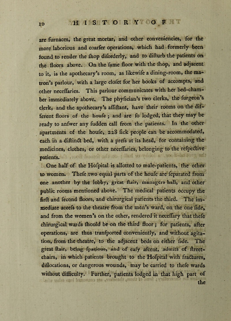 are furnaces, the great mortar, and other conveniences, for the more laborious and coarfer operations, which had formerly been found to render the {hop diforderly, and to difturb the patients on the floors above. On the fame floor with the {hop, and adjacent to it, is the apothecary’s room, as likewife a dining-room, the ma¬ tron’s parlour, with a large clofet for her books of accompts, and other neceflaries. This parlour communicates with her bed-cham¬ ber immediately above. The phyfician’s two clerks, the furgeon & clerk, and the apothecary’s afliftant, have their rooms on the dif¬ ferent floors of the houfe ; and are fo lodged, that they may be ready to anfwer any fudden call from the patients. In the other apartments of the houfe, 228 fick people can be accommodated, each in a diftindfc bed, with a prefs at its head, for containing the medicines, clothes, or other neceflaries, belonging to the refpe&ive patients. One half of the Hofpital is allotted to male-patients, the other to women. Thefe two equal parts of the houfe are feparated from One another by the lobby, great flair, managers hall, and other public rooms mentioned above. The medical patients occupy the firft and fecond floors, and chirurgical patients the third. The im¬ mediate accefs to the theatre from the men’s ward, on the one fide,, and from the women’s on the other, rendered it neceflary that thefe chirurgical wards fhould be on the third floor ; for patients, after operations, are thus tranfported conveniently, and without agita¬ tion, from the theatre, to the adjacent beds on either flde. The great flair, being fpacio-ua, and of eafy afeent, admits of ftreet- chairs, in which patients brought to the Hofpital with fradtures, diflocations, or dangerous wounds, may be carried to thefe wards without difflculty. Further, patients lodged in that high part of the