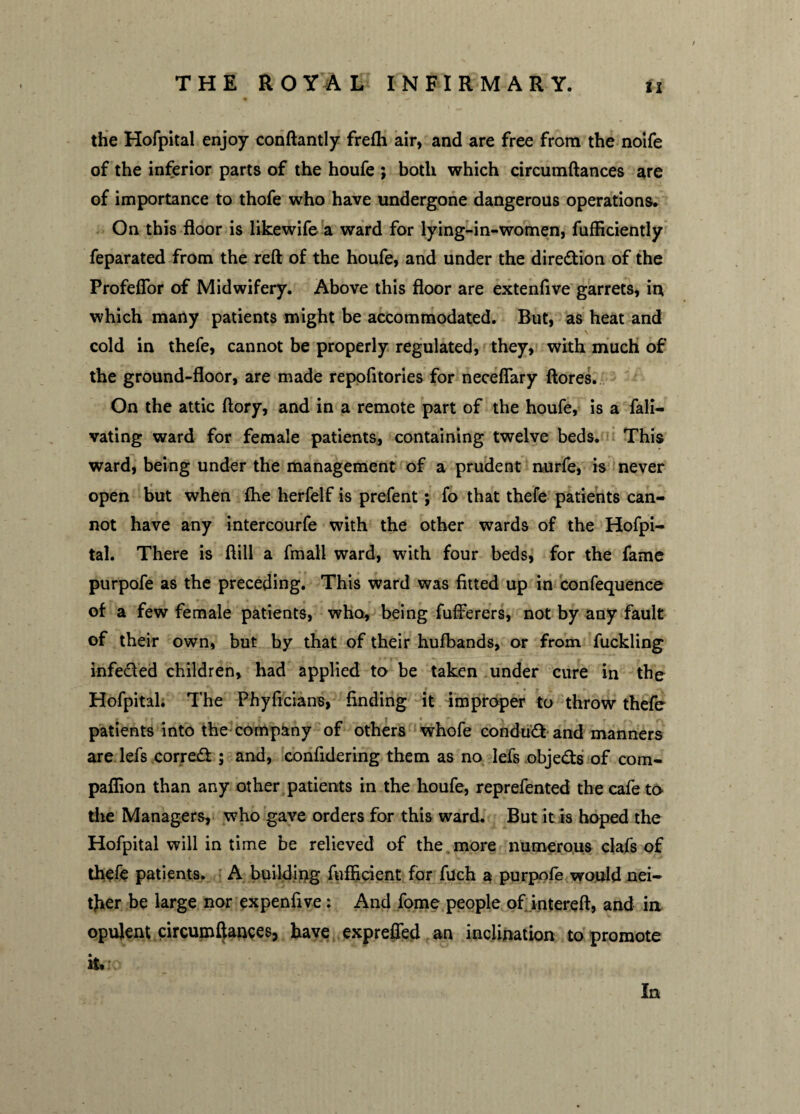 the Hofpital enjoy conftantly frefh air, and are free from the noife of the inferior parts of the houfe ; both which circumftances are of importance to thofe who have undergone dangerous operations. On this floor is likewife a ward for lying-in-women, fufficiently feparated from the reft of the houfe, and under the dire&ion of the Profeflor of Midwifery. Above this floor are extenfive garrets, in which many patients might be accommodated. But, as heat and cold in thefe, cannot be properly regulated, they, with much of the ground-floor, are made repofitories for neceflary ftores. On the attic ftory, and in a remote part of the houfe, is a fall— vating ward for female patients, containing twelve beds. This ward, being under the management of a prudent nurfe, is never open but when fhe herfelf is prefent; fo that thefe patients can¬ not have any intercourfe with the other wards of the Hofpi¬ tal. There is ftill a fmall ward, with four beds, for the fame purpofe as the preceding. This ward was fitted up in confequence of a few female patients, who, being fufferers, not by any fault of their own, but by that of their hufbands, or from fuckling infected children, had applied to be taken under cure in the Hofpital. The Phyficians, finding it improper to throw thefe patients into the company of others whofe conduct and manners are lefs correct ; and, confidering them as no lefs objects of com- paflion than any other patients in the houfe, reprefented the cafe to the Managers, who gave orders for this ward. But it is hoped the Hofpital will in time be relieved of the , more numerous clafs of thefe patients. A building fufficient for fuch a purpofe would nei¬ ther be large nor expenfive: And fome people of intereft, and in opulent circumftances, have exprefled an inclination to promote it. In
