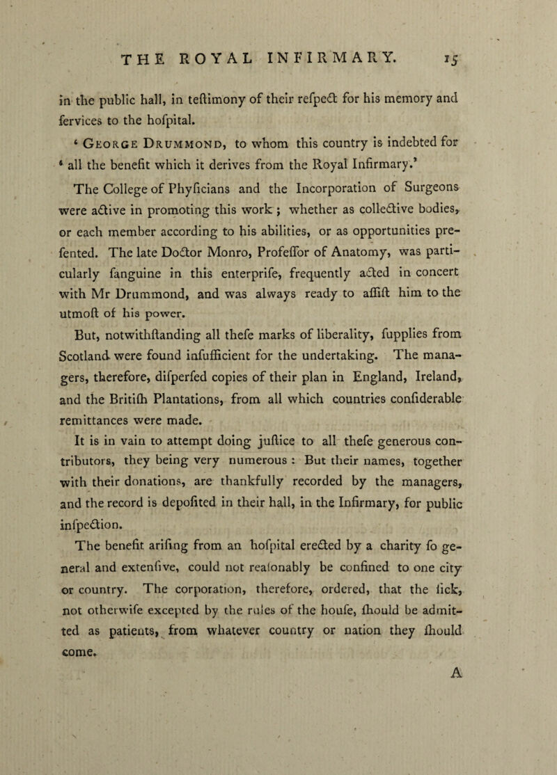 in the public hall, in teftimony of their refped for his memory and fervices to the hofpital. ‘ George Drummond, to whom this country is indebted for 4 all the benefit which it derives from the Royal Infirmary.’ The College of Phyficians and the Incorporation of Surgeons were a&ive in promoting this work ; whether as collective bodies, or each member according to his abilities, or as opportunities pre- fented. The late DoCtor Monro, Profeffor of Anatomy, was parti¬ cularly fanguine in this enterprife, frequently a£ted in concert with Mr Drummond, and was always ready to aflift him to the utmoft of his power. But, notwithftanding all thefe marks of liberality, fupplies from Scotland were found iafufficient for the undertaking. The mana¬ gers, therefore, difperfed copies of their plan in England, Ireland* and the Britifh Plantations, from all which countries confiderable remittances were made. It is in vain to attempt doing juftice to all thefe generous con¬ tributors, they being very numerous : But their names, together with their donations, are thankfully recorded by the managers, and the record is depofited in their hall, in the Infirmary, for public infpeCtion. The benefit arifing from an hofpital ereCted by a charity fo ge¬ neral and extenfive, could not realonably be confined to one city or country. The corporation, therefore, ordered, that the lick, not otherwife excepted by the rules of the houfe, fhould he admit¬ ted as patients, from whatever country or nation they lhould come. \ A