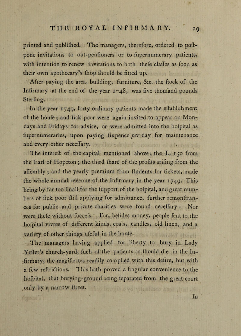 J9 printed and publifhed. The managers, therefore, ordered to poft- pone invitations to out-penfioners or to fupernumerary patients, with intention to renew invitations to both thefe claffes as foon as their own apothecary’s fhop fhould be fitted up. After paying the area, building, furniture, &c. the ftock of the Infirmary at the end of the year 1-48, was five tnoufand pounds Sterling. In the year 1749, forty ordinary patients made the eftablilh merit of the houfe ; and Tick poor were again invited to appear on Mon¬ days and Fridays for advice, or were admitted into the hofpital as fupernumeraries, upon paying fixpence per day for maintenance and every other neceflary. The intereft of the capital mentioned above; the L. 150 from the harl of Hopeton ; the third fhare of the profits ariling from the aflembly ; and the yearly premium from ftudents for tickets, made the whole annual revenue of the Infirmary in the year \ 749. This being by far too fmall for the fupport of the hofpital, and great num¬ bers of fick poor fiill applying for admittance, further remonftran- ces for public and private charities were found neceflary : Nor were thele without fuccels. For, befides money, people fent to the hofpital vivres of different kinds, coais, candles, old linen, and a variety of other things ufeful in the houfe. . The managers having applied tor liberty to bury in Lady Yefter’s church-yard, fuch of the patients as fhould die in the In¬ firmary, the magiftrates readily complied with this defire, but with a few reftridions. 1 his hath proved a lingular convenience to the hofpital, that burying-ground being feparated from the great court only by a narrow fireet. In-