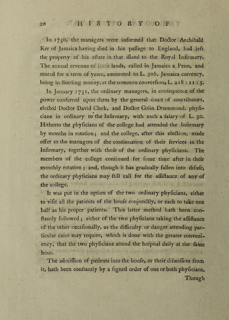 In 1750, the managers were informed that Doctor Archibald Ker of Jamaica having died in his paffage to England, had left the property of his eftate in that iiland to the Royal Infirmary. The annual revenue of thole lands, called in Jamaica a Penn, and rented for a term of years, amounted to L. 306, Jamaica currency, being in Sterling money, at the common converfion, L. 218 : 11 : 5. In January I 751, the ordinary managers, in coniequence of the power conferred upon them by the general court of contributors, elected Doctor David Clerk, and Doctor Colin Drummond, phyfi- * cians in ordinary to the Infirmary, with each a lalary of L. 30. Hitherto the phyficians of the college had attended the Infirmary by months in rotation; and the college, after this eledion, made offer to the managers of the continuation of their fervices in the Infirmary, together with thofe of the ordinary phyficians. The members of the college continued for fome time after in their monthly rotation ; and, though it has gradually fallen into difufe, the ordinary phyficians may ftill call for the affiftance of any of the college. It was put in the option of the two ordinary phyficians, either to vifit all the patients of the houfe conjun&ly, or each to take one half as his proper patients* This latter method hath been con** ffantly followed ; either of the two phyficians taking the affiftance of the other crccafionally, as the difficulty or danger attending par¬ ticular cafes may require, which is done with the greater conveni- ency, that the two phyficians attend the hofpital daily at the fame hour. The admiffion of patients into the houfe, or their difmiffion from it, hath been conftantly by a figned order of one or both phyficians. , . Though