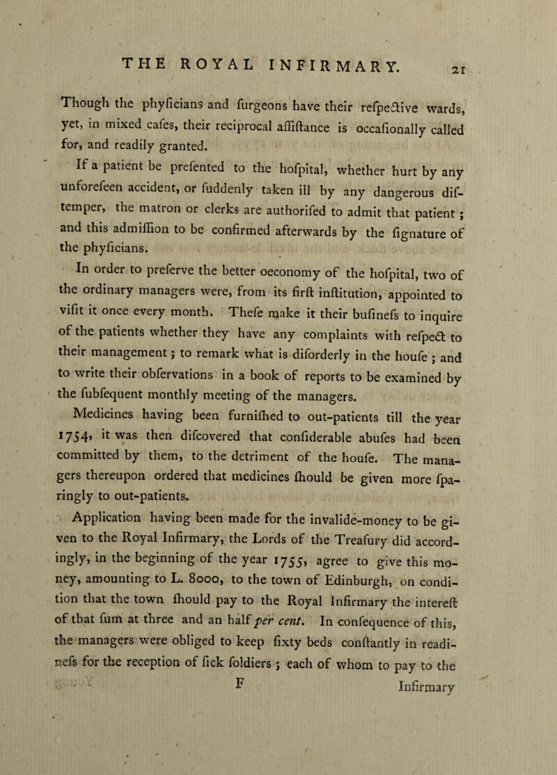 21 Though the phyficians and furgeons have their refpeflive wards* yet, in mixed cafes, their reciprocal affiftance is occafionally called for, and readily granted. If a patient be prefented to the hofpital, whether hurt by any unforefeen accident, or fiiddenly taken ill by any dangerous dif- temper, the matron or clerks are authorifed to admit that patient ; and this admiflion to be confirmed afterwards by the fignature of the phyficians. In order to preferve the better oeconomy of the hofpital, two of the ordinary managers were, from its firft inftitution, appointed to vifit it once every month. Thefe make it their bufinefs to inquire of the patients whether they have any complaints with refpea to their management; to remark what is diforderly in the houfe ; and to write tneir obfervations in a book of reports to be examined by the fubfequent monthly meeting of the managers. Medicines having been furnifhed to out-patients till the year 1754, it was then difcovered that confiderable abufes had been committed by them, to the detriment of the houfe. The mana¬ gers thereupon ordered that medicines Ihould be given more fpa- ringly to out-patients. Application having been made for the invalide-money to be gi¬ ven to the Royal Infirmary, the Lords of the Treafury did accord¬ ingly, in the beginning of the year 1755, agree to give this mo¬ ney, amounting to L. 8000, to the town of Edinburgh, on condi¬ tion that the town fhould pay to the Royal Infirmary the interefi: of that fum at three and an half per cent. In confequence of this, the managers were obliged to keep fixty beds conftantly in readi- nefs for the reception of fick foldiers; each of whom to pay to the ^ Infirmary