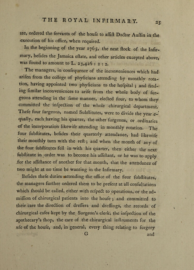 25 tee, ordered the fervants of the houfe to affift Doftor Auftin in the execution of his office, when required. In the beginning of the year 1765, the neat flock of the Infir- mary, befides the Jamaica eftate, and other articles excepted above, was found to amount to L. 23,426 : 2 : 2. The managers, in confequence of the inconveniences which had arifen from the college of phyficians attending by monthlv rota¬ tion, having appointed two phyficians to the hofpital ; and find¬ ing fimilar inconveniences to arife from the whole body of fur- geons attending in the fame manner, elected four, to whom they committed the infpedion of the whole chirurgical department. Thefe four furgeons, named Subftitutes, were to divide the year e-‘ qually, each having his quarter, the other furgeons, or ordinaries of the incorporation likewife attending in monthly rotation. The four fubftitutes, befides their quarterly attendance, had likewife their monthly turn with the reft ; and when the month of any of the four fubftitutes fell in with his quarter, then either the next fubftitute in order was to become his affiftant, or he was to apply .for the affiftance of another for that month, that the attendance of two might at no time be wanting in the Infirmary. Befides thefe duties rattending the office of the four fubftitutes, the managers further ordered them to be prefent at all confultations which ffiould be called, either with refped to operations, or the ad- miffion of chirurgical patients into the houfe ; and committed to their care the direction of dreffers and dreffings, the records of chirurgical cafes kept by the Surgeon’s clerk, the infpedtion of the apothecary’s (hop, the care of the chirurgical inftruments for the ufe of the houfe, and, in general, every thing relating to furgery G and