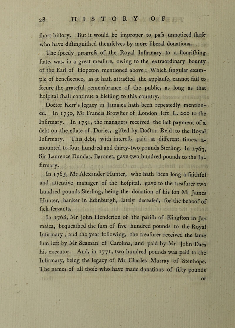 fhort hiftory. But it would be improper to pals unnoticed thofe who have diftinguifhed themfelves by more liberal donations. The fpeedy progrefs of the Royal Infirmary to a flourilhing ftate, was, in a great meafure, owing to the extraordinary bounty of the Earl of Hopeton mentioned above : Which fingular exam¬ ple of beneficence, as it hath attracted the applaufe, cannot fail to fecure the grateful remembrance of the public, as long as that hofpital fhall continue a bleffing to this country. Dodtor Kerr’s legacy in Jamaica hath been repeatedly mention¬ ed. In 1750, Mr Francis Browfter of London left L. 200 to the Infirmary. In 1751, the managers received the laft payment of a debt on the eftate of Duries, gifted by Doctor Reid to the Royal Infirmary. This debt, with intereft, paid at different times, a- mounted to four hundred and thirty-two pounds Sterling. In 1 763, Sir Laurence Dundas, Baronet, gave two hundred pounds to the In¬ in 1765, Mr Alexander Hunter, who hath been long a faithful and attentive manager of the hofpital, gave to the treafurer two hundred pounds Sterling, being the donation of his fon Mr James Hunter, banker in Edinburgh, lately deceafed, for the behoof of fick fervants. In 1768, Mr John Henderfon of the parifh of Kingfion in Ja¬ maica, bequeathed the fum of five hundred pounds to the Royal Infirmary ; and the year following, the treafurer received the fame fum left by Mr Seaman of Carolina, and paid by Mr John Daes his executor. And, in 1771, two hundred pounds was paid to the Infirmary, being the legacy of Mr Charles Murray of Stenhope. The names of all thofe who have made donations of fifty pounds or