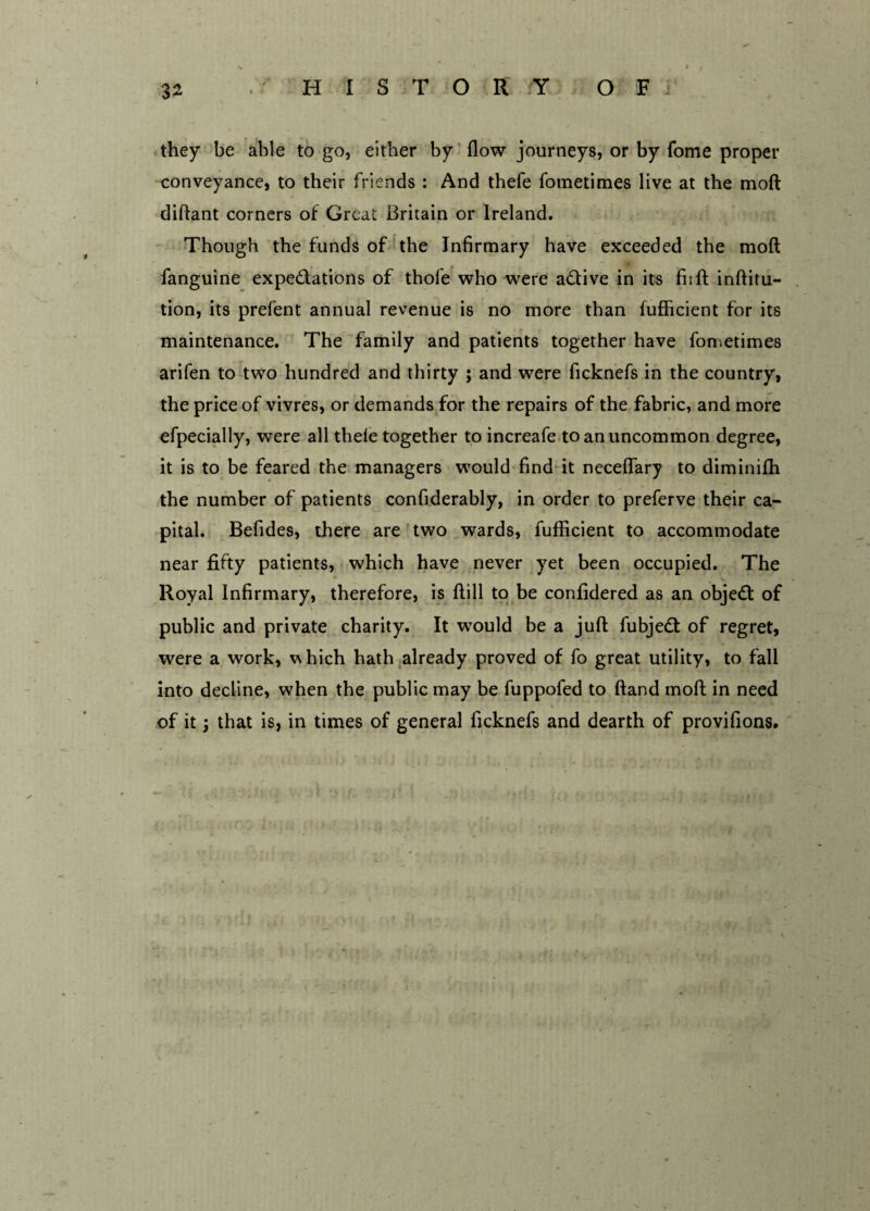 they be able to go, either by flow journeys, or by Tome proper conveyance, to their friends : And thefe fometimes live at the moll diflant corners of Great Britain or Ireland. Though the funds of the Infirmary have exceeded the mod fanguine expectations of thole who were aCtive in its fi;ft inftitu- tion, its prefent annual revenue is no more than fufficient for its maintenance. The family and patients together have fometimes arifen to two hundred and thirty ; and were ficknefs in the country, the price of vivres, or demands for the repairs of the fabric, and more efpecially, were all thele together to increafe to an uncommon degree, it is to be feared the managers would find it neceflary to diminiffi the number of patients confiderably, in order to preferve their ca¬ pital. Befides, there are two wards, fufficient to accommodate near fifty patients, which have never yet been occupied. The Royal Infirmary, therefore, is ftill to be confidered as an objeCt of public and private charity. It would be a juft fubjeCt of regret, were a work, which hath already proved of fo great utility, to fall into decline, when the public may be fuppofed to ftand moll in need of it; that is, in times of general ficknefs and dearth of provifions.