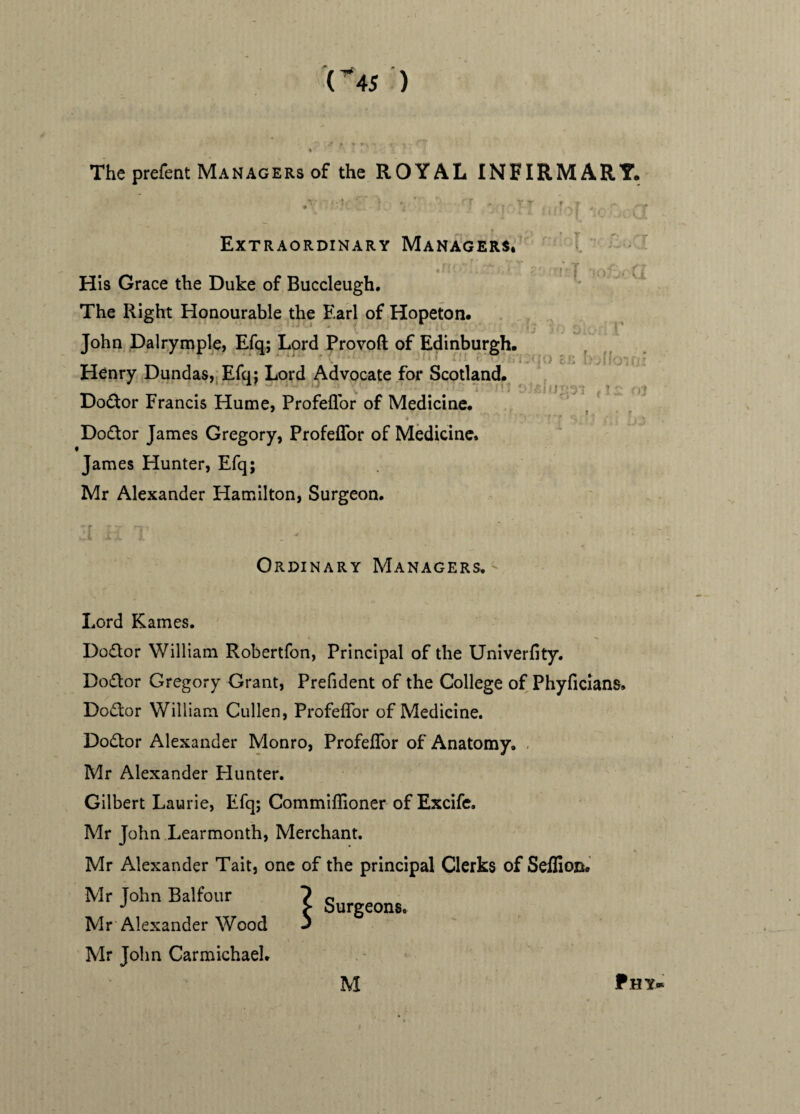 The prefent Managers of the ROYAL INFIRMARY. 5': 1 T vrT- ^ o. Extraordinary Managers. His Grace the Duke of Buccleugh. The Right Honourable the Earl of Hopeton. John Dalrymple, Efq; Lord Provoft of Edinburgh. nf Henry Dundas, Efq: Lord Advocate for Scotland. Doctor Francis Hume, Profeflor of Medicine. Doctor James Gregory, Profeflor of Medicine. » James Hunter, Efq; Mr Alexander Hamilton, Surgeon. a i * Ordinary Managers. Lord Karnes. Do&or William Robertfon, Principal of the Univerfity. Doctor Gregory Grant, Prefident of the College of Phyflcians, Doctor William Cullen, Profeflor of Medicine. Dodtor Alexander Monro, Profeflor of Anatomy. Mr Alexander Hunter. Gilbert Laurie, Efq; Commiflioner of Excife. Mr John Learmonth, Merchant. Mr Alexander Tait, one of the principal Clerks of Seflion. Mr John Balfour ? o J > Surgeons. Mr Alexander Wood J Mr John Carmichael.