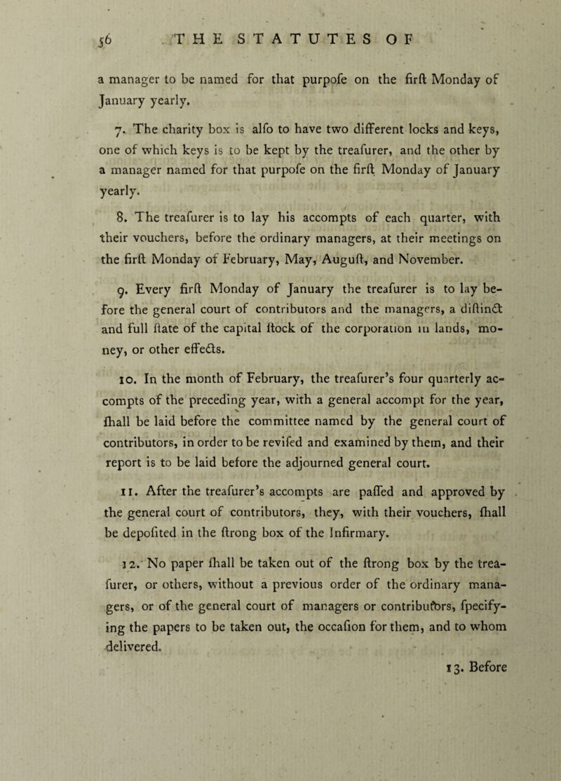 a manager to be named for that purpofe on the firft Monday of January yearly. 7. The charity box is alfo to have two different locks and keys, one of which keys is to be kept by the treafurer, and the other by a manager named for that purpofe on the firft Monday of January yearly. 8. The treafurer is to lay his accompts of each quarter, with their vouchers, before the ordinary managers, at their meetings on the firft Monday of February, May, Auguft, and November. 9. Every firft Monday of January the treafurer is to lay be¬ fore the general court of contributors and the managers, a diftindt and full ftate of the capital ftock of the corporation 111 lands, mo¬ ney, or other effedts. 10. In the month of February, the treafurer’s four quarterly ac¬ compts of the preceding year, with a general accompt for the year, fhall be laid before the committee named by the general court of contributors, in order to be revifed and examined by them, and their report is to be laid before the adjourned general court. 11. After the treafurer’s accompts are pafled and approved by the general court of contributors, they, with their vouchers, fhall be depofited in the ftrong box of the Infirmary. 12. No paper fhall be taken out of the ftrong box by the trea¬ furer, or others, without a previous order of the ordinary mana¬ gers, or of the general court of managers or contributors, fpecify- ing the papers to be taken out, the occafion for them, and to whom delivered. 13. Before