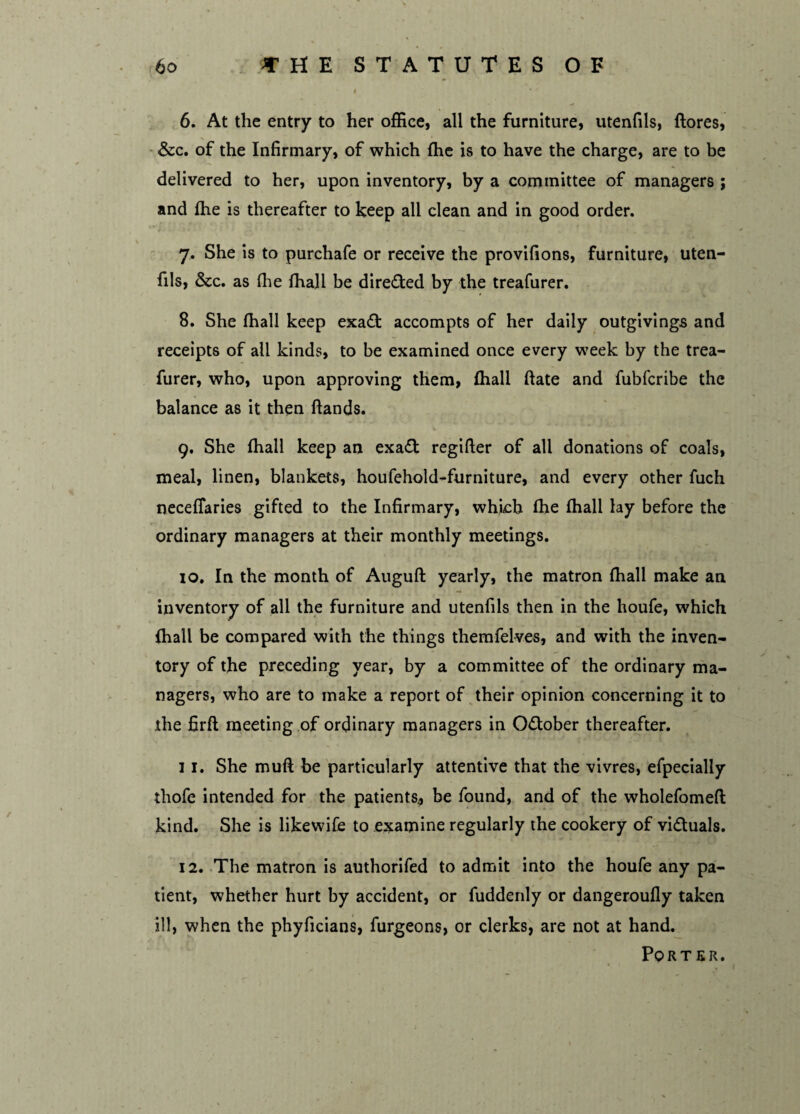 6. At the entry to her office, all the furniture, utenfils, ftores, &c. of the Infirmary, of which fhe is to have the charge, are to be delivered to her, upon inventory, by a committee of managers ; and fhe is thereafter to keep all clean and in good order. 7. She is to purchafe or receive the provifions, furniture, uten¬ fils, &c. as (lie fhall be directed by the treafurer. 8. She fhall keep exa£t accompts of her daily outgivings and receipts of all kinds, to be examined once every week by the trea¬ furer, who, upon approving them, fhall ftate and fubfcribe the balance as it then hands. 9. She fhall keep an exa£t regifter of all donations of coals, meal, linen, blankets, houfehold-furniture, and every other fuch neceffaries gifted to the Infirmary, which fhe fhall lay before the ordinary managers at their monthly meetings. 10. In the month of Auguft yearly, the matron fhall make an inventory of all the furniture and utenfils then in the houfe, which fhall be compared with the things themfelves, and with the inven¬ tory of the preceding year, by a committee of the ordinary ma¬ nagers, who are to make a report of their opinion concerning it to the firfl meeting of ordinary managers in O&ober thereafter. 11. She muft be particularly attentive that the vivres, efpecially thofe intended for the patients., be found, and of the wholefomefl kind. She is likewife to examine regularly the cookery of victuals. 12. The matron is authorifed to admit into the houfe any pa¬ tient, whether hurt by accident, or fuddenly or dangeroufly taken ill, when the phyficians, furgeons, or clerks, are not at hand. Porter.