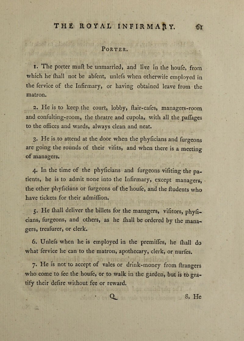 V THE ROYAL INFIRMARY. Porter. 1. The porter muft be unmarried, and live in the houfe, from which he {hall not be abfent, unlefs when otherwife employed in the fervice of the Infirmary, or having obtained leave from the matron. 2. He is to keep the court, lobby, flair-cafes, managers-room and confulting-room, the theatre and cupola, with all the paffages to the offices and wards, always clean and neat. 3. He is to attend at the door when the phyficians and furgeons are going the rounds of their vifits, and when there is a meeting of managers. 4. In the time of the phyficians and furgeons vifiting the pa¬ tients, he is to admit none into the Infirmary,, except managers, the other phyficians or furgeons of the houfe, and the ftudents who have tickets for their admiffion. 5. He {hall deliver the billets for the managers, vifitors, phyfi¬ cians, furgeons, and others, as he {hall be ordered by the mana¬ gers, treafurer, or clerk. 6. Unlefs when he is employed in the premifles, he fhall do what fervice he can to the matron, apothecary, clerk, or nurfes. • i 7. He is not to accept of vales or drink-money from ftrangers who come to fee the houfe, or to walk in the garden, but is to gra¬ tify their defire without fee or reward.