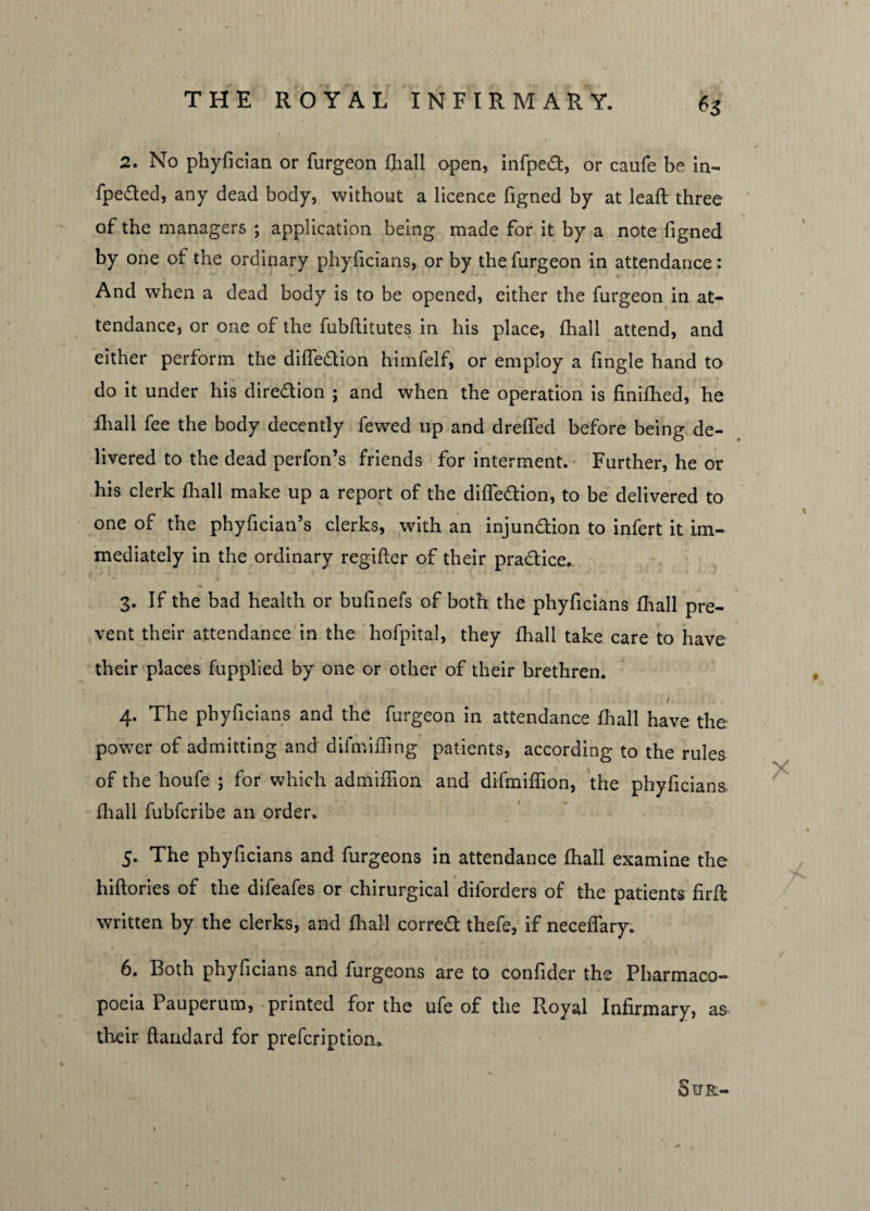 2. No phyflcian or furgeon fhall open, infped, or caufe be in- fpeded, any dead body, without a licence figned by at leafl three of the managers ; application being made for it by a note figned by one of the ordinary phyficians, or by the furgeon in attendance : And when a dead body is to be opened, either the furgeon in at¬ tendance, or one of the fubftitutes in his place, fhall attend, and either perform the diffedion himfelf, or employ a fingle hand to do it under his diredion ; and when the operation is finifhed, he fhall fee the body decently fewed up and dreffed before being de¬ livered to the dead perfon’s friends for interment. Further, he or his clerk (hall make up a report of the diffedion, to be delivered to one of the phyfician’s clerks, with an injundion to infert it im¬ mediately in the ordinary regifter of their pradice,. 3. If the bad health or bullnefs of both the phyficians fhall pre¬ vent their attendance in the hofpital, they fhall take care to have their places fupplied by one or other of their brethren. _ /. 4. The phyficians and the furgeon in attendance fhall have the power of admitting and dilmiffing patients, according to the rules of the houfe ; for which admiffion and difmiffion, the phyficians fhall fubfcribe an order. 5. The phyficians and furgeons in attendance fhall examine the hiflories of the difeafes or chirurgical diforders of the patients firft. written by the clerks, and fhall corred thefe, if neceflary. 6. Both phyficians and furgeons are to confider the Pharmaco¬ poeia Pauperum, printed for the ufe of the Royal Infirmary, as their ftandard for prefcriptiom SlJR>