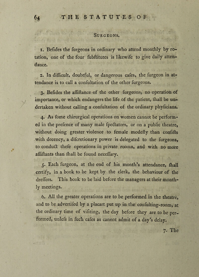 / 6$ THE STATUTES OF • „ » • «V M W t —\ ^ * ? •* ' Surgeons. > , v i ' t - •'. ''» . k * • i ■ . 1. Befides the furgeons in ordinary who attend monthly by ro¬ tation, one of the four fubftitutes is likewife to give daily atten¬ dance. 2. In difficult, doubtful, or dangerous cafes, the furgeon in at¬ tendance is to call a confultation of the other furgeons. 3. Befides the affiftance of the other furgeons, no operation of importance, or which endangers the life of the patient, fhall be un- dertaken without calling a confultation of the ordinary phyficians. 4. As fome chirurgical operations on women cannot be perform¬ ed in the prefence of many male fpedators, or on a public theatre, without doing greater violence to female modefty than confifts with decency, a difcretionary power is delegated to the furgeons, to conduct thefe operations in private rooms, and with no more affiflants than fhall be found neceffary. 5. Each furgeon, at the end of his month’s attendance, fhall certify, in a book to be kept by the clerk, the behaviour of the dreffers. This book to be laid before the managers at their month¬ ly meetings. 6. All the greater operations are to be performed in the theatre, and to be advertifed by a placart put up in the confulting-room, at the ordinary time of vifiting, the day before they are to be per¬ formed, unlefs in fuch cafes as cannot admit of a day’s delay. 7. The