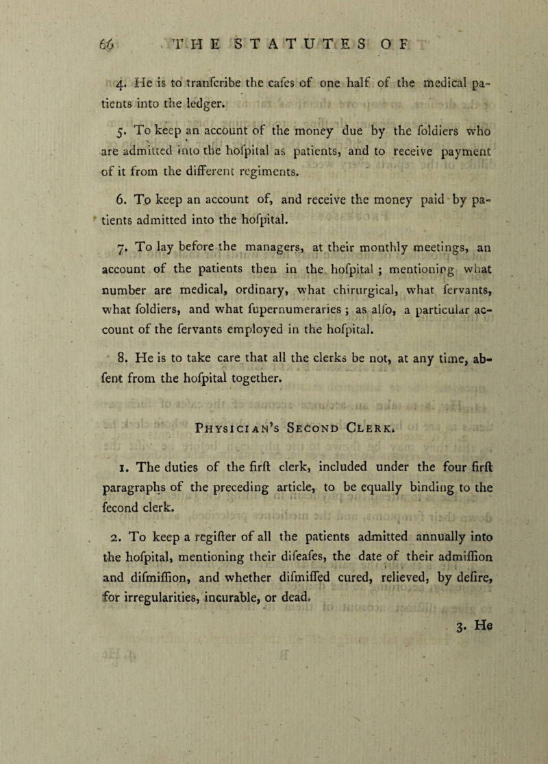 4. He is to tranfcribe the cafes of one half of the medical pa¬ tients into the ledger. 5. To keep an account of the money due by the foldiers who s > 4 are admitted into the hofpital as patients, and to receive payment of it from the different regiments. 6. To keep an account of, and receive the money paid by pa¬ tients admitted into the hofpital. 7. To lay before the managers, at their monthly meetings, an account of the patients then in the hofpital ; mentioning what number are medical, ordinary, what chirurgical, what fervants, what foldiers, and what fupernumeraries ; as alfo, a particular ac¬ count of the fervants employed in the hofpital. 8. He is to take care that all the clerks be not, at any time, ab- fent from the hofpital together. '■ ' i ' * ■ • - i < • ,/ . - ' li 4 . ' » tit. • 4 «1 . 1 t r , . . . i , t Physician’s Second Clerk* » ^ - .. . f - 1,, ,. >; . r Y .. r .. . r 1. The duties of the firft clerk, included under the four firft paragraphs of the preceding article, to be equally binding to the fecond clerk. 2. To keep a regifter of all the patients admitted annually into the hofpital, mentioning their difeafes, the date of their admiflion and difmiflion, and whether difmiffed cured, relieved, by defire, for irregularities, incurable, or dead. 3- He t