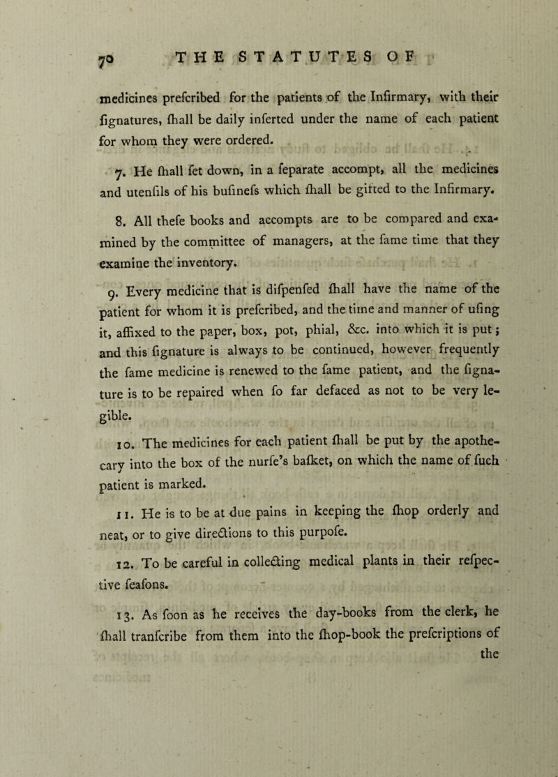 7° medicines prefcribed for the patients of the Infirmary, with their fignatures, {hall be daily inferted under the name of each patient for whom they were ordered. * 7. He {hall fet down, in a feparate accompt, all the medicines and utenfils of his bufinefs which {hall be gitted to the Infirmary. 8. All thefe books and accompts are to be compared and exa¬ mined by the committee of managers, at the fame time that they examine the inventory. 9. Every medicine that is difpenfed {hall have the name of the patient for whom it is prefcribed, and the time and manner of ufing it, affixed to the paper, box, pot, phial, &c. into which it is put; and this fignature is always to be continued, however frequently the fame medicine is renewed to the fame patient, and the figna¬ ture is to be repaired when fo far defaced as not to be very le¬ gible. 10. The medicines for each patient {hall be put by the apothe¬ cary into the box of the nurfe’s balket, on which the name of fuch patient is marked. * 11. He i-s to be at due pains in keeping the ffiop orderly and neat, or to give directions to this purpofe. 12. To be careful in collecting medical plants in their refpec- tive feafons. 13. As foon as he receives the day-books from the clerk, he {hall tranferibe from them into the ffiop-book the preferiptions of the