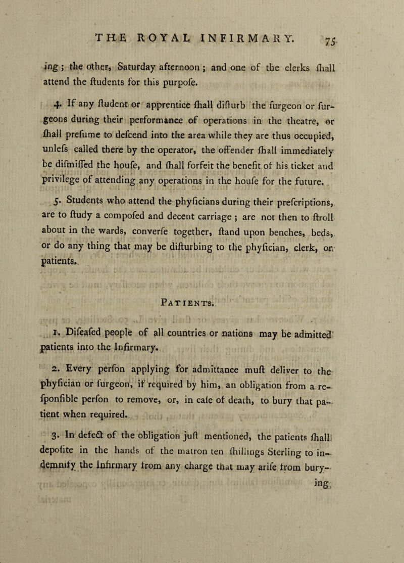 75- ing; the other, Saturday afternoon ; and one of the clerks fhall attend the ftudents for this purpofe. 4. If any ftudent or apprentice fliall difiurb the furgeon or fur- geon6 during their performance of operations in the theatre, or fhall prefume to defcend into the area while they are thus occupied, unlefs called there by the operator, the offender fhall immediately be difmiffed the houfe, and fhall forfeit the benefit of his ticket and privilege of attending any operations in the houfe for the future. 5. Students who attend the phyficians during their prefcriptions, are to ftudy a compofed and decent carriage ; are not then to ftroll about in the wards, converfe together, ftand upon benches, beds, or do any thing that may be difturbing to the phyfician, clerk, on patients. Patients. 1. Difeafed people of all countries or nations may be admitted' patients into the Infirmary. 2. Every perfon applying for admittance muft deliver to the phyfician or furgeon, if required by him, an obligation from a re- fponfible perfon to remove, or, in cale of death, to bury that pa¬ tient when required. 3. In defeat of the obligation jufl mentioned, the patients flialli depolite in the hands of the matron ten fhillings Sterling to in¬ demnify the Infirmary from any charge that .may arife from bury¬ ing