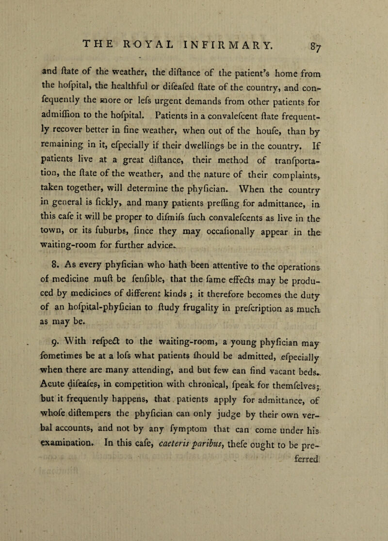 8? and ftate of the weather, the diftance of the patient’s home from the hofpital, the healthful or difeafed ftate of the country, and con- fequently the more or lefs urgent demands from other patients for admiffion to the hofpital. Patients in a convalefcent ftate frequent¬ ly recover better in fine weather, when out of the houfe, than by remaining in it, efpecially if their dwellings be in the country. If patients live at a great diftance, their method of tranfporta- tion, the ftate of the weather, and the nature of their complaints, taken together, will determine the phyfician. When the country in general is fickly, and many patients prefling for admittance, in this cafe it will be proper to difmifs fuch convalefcents as live in the town, or its fuburbs, fince they may occafionally appear in the waiting-room for further advice.. 8. As every phyfician who hath been attentive to the operations of medicine muft be fenfible, that the fame effedts may be produ¬ ced by medicines of different kinds ; it therefore becomes the duty of an hofpital-phyfician to ftudy frugality in prefcription as much as may be. 9. With refpedt to the waiting-room, a young phyfician may fometimes be at a lofs what patients fhould be admitted, efpecially when there are many attending, and but few can find vacant beds*. Acute difeafes, in competition with chronical, fpeak for themfelvesj but it frequently happens, that patients apply for admittance, of whole diftempers the phyfician can only judge by their own ver¬ bal accounts, and not by any fymptom that can come under his examination. In this cafe, caeteris paribus, thefe ought to be pre¬ ferred.