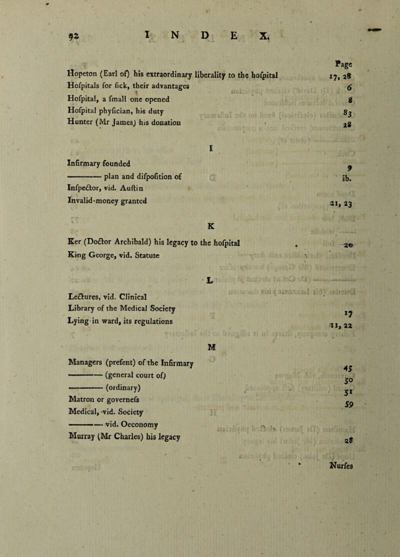 Hopeton (Earl of) his extraordinary liberality to the hofpital Hofpitals for fick, their advantages Hofpital, a fmall one opened Hofpital phyfician, his duty Hunter (Mr James) his donation > % Infirmary founded -plan and difpofition of Infpedfor, vid. Auftin Invalid'money granted Ker (Do&or Archibald) his legacy to the hofpital King George, vid. Statute Page 17, 28 6 8 83 28 9 ib. 21, 23 20 . f' _ Lectures, vid. Clinical Library of the Medical Society Lying in ward, its regulations Managers (prefent) of the Infirmary ■ ■ - ■■■•— (general court of; --(ordinary) Matron or governefs Medical, vid. Society - —vid. Oeconomy Murray (Mr Charles) his legacy J7 s 1, 22 45 50 51 59 l J . Nurfes